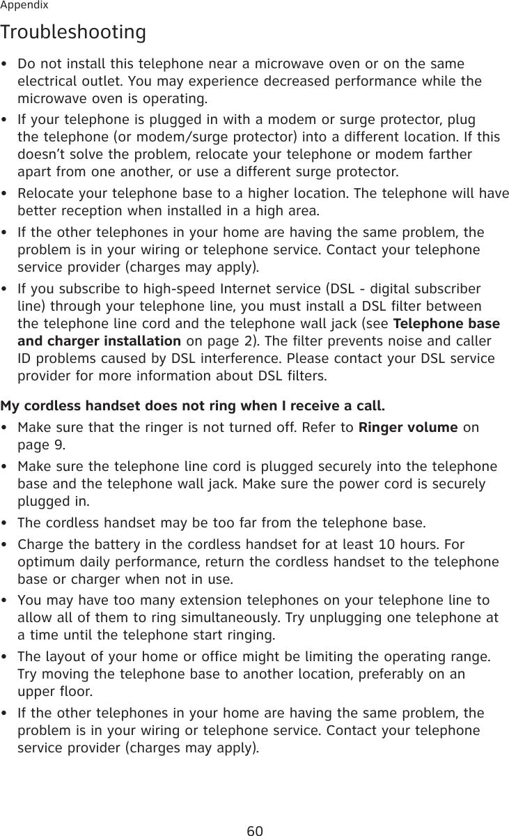 60AppendixTroubleshootingDo not install this telephone near a microwave oven or on the same electrical outlet. You may experience decreased performance while the microwave oven is operating.If your telephone is plugged in with a modem or surge protector, plug the telephone (or modem/surge protector) into a different location. If this doesn’t solve the problem, relocate your telephone or modem farther apart from one another, or use a different surge protector.Relocate your telephone base to a higher location. The telephone will have better reception when installed in a high area.If the other telephones in your home are having the same problem, the problem is in your wiring or telephone service. Contact your telephone service provider (charges may apply).If you subscribe to high-speed Internet service (DSL - digital subscriber line) through your telephone line, you must install a DSL filter between the telephone line cord and the telephone wall jack (see Telephone base and charger installation on page 2). The filter prevents noise and caller ID problems caused by DSL interference. Please contact your DSL service provider for more information about DSL filters.My cordless handset does not ring when I receive a call.Make sure that the ringer is not turned off. Refer to Ringer volume on page 9.Make sure the telephone line cord is plugged securely into the telephone base and the telephone wall jack. Make sure the power cord is securely plugged in.The cordless handset may be too far from the telephone base.Charge the battery in the cordless handset for at least 10 hours. For optimum daily performance, return the cordless handset to the telephone base or charger when not in use.You may have too many extension telephones on your telephone line to allow all of them to ring simultaneously. Try unplugging one telephone at a time until the telephone start ringing.The layout of your home or office might be limiting the operating range. Try moving the telephone base to another location, preferably on an  upper floor.If the other telephones in your home are having the same problem, the problem is in your wiring or telephone service. Contact your telephone service provider (charges may apply).••••••••••••
