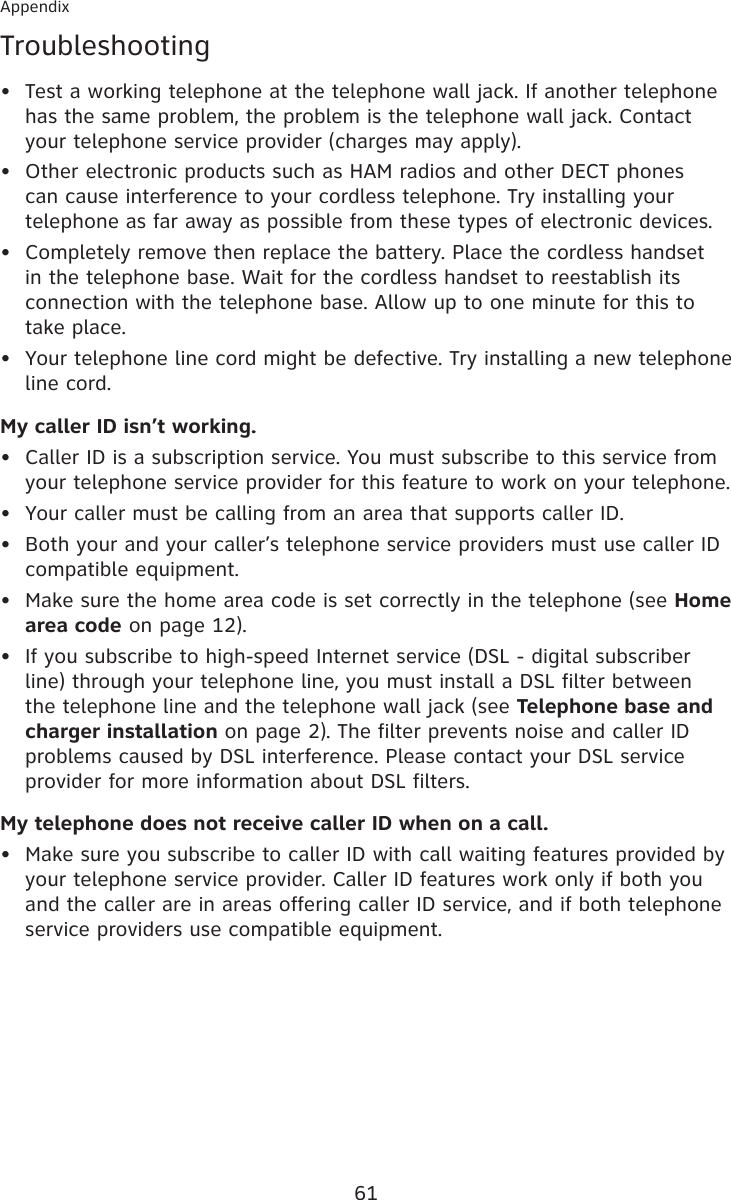 61AppendixTroubleshootingTest a working telephone at the telephone wall jack. If another telephone has the same problem, the problem is the telephone wall jack. Contact your telephone service provider (charges may apply).Other electronic products such as HAM radios and other DECT phones can cause interference to your cordless telephone. Try installing your telephone as far away as possible from these types of electronic devices.Completely remove then replace the battery. Place the cordless handset in the telephone base. Wait for the cordless handset to reestablish its connection with the telephone base. Allow up to one minute for this to take place.Your telephone line cord might be defective. Try installing a new telephone line cord.My caller ID isn’t working.Caller ID is a subscription service. You must subscribe to this service from your telephone service provider for this feature to work on your telephone.Your caller must be calling from an area that supports caller ID.Both your and your caller’s telephone service providers must use caller ID compatible equipment.Make sure the home area code is set correctly in the telephone (see Home area code on page 12).If you subscribe to high-speed Internet service (DSL - digital subscriber line) through your telephone line, you must install a DSL filter between the telephone line and the telephone wall jack (see Telephone base and charger installation on page 2). The filter prevents noise and caller ID problems caused by DSL interference. Please contact your DSL service provider for more information about DSL filters.My telephone does not receive caller ID when on a call.Make sure you subscribe to caller ID with call waiting features provided by your telephone service provider. Caller ID features work only if both you and the caller are in areas offering caller ID service, and if both telephone service providers use compatible equipment.••••••••••