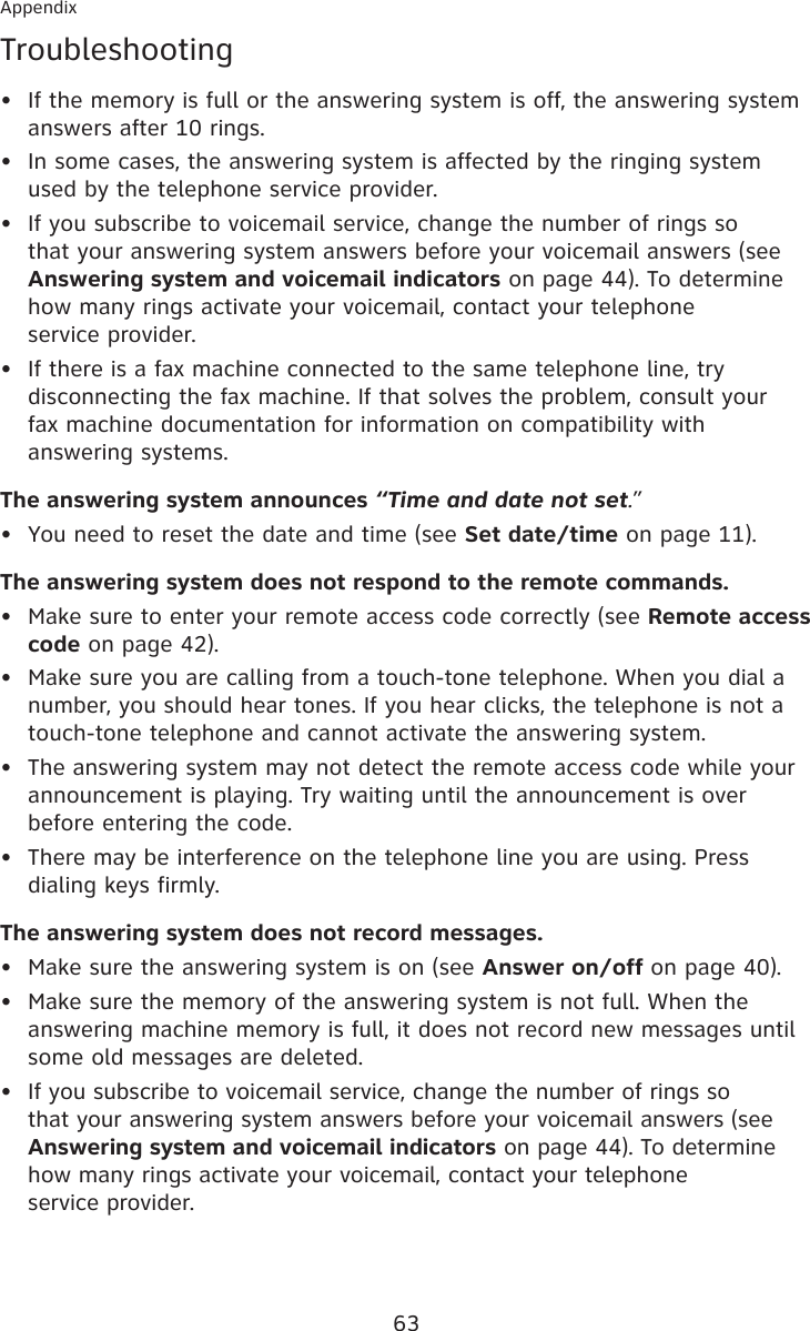 63AppendixTroubleshootingIf the memory is full or the answering system is off, the answering system answers after 10 rings.In some cases, the answering system is affected by the ringing system used by the telephone service provider.If you subscribe to voicemail service, change the number of rings so that your answering system answers before your voicemail answers (see Answering system and voicemail indicators on page 44). To determine how many rings activate your voicemail, contact your telephone  service provider.If there is a fax machine connected to the same telephone line, try disconnecting the fax machine. If that solves the problem, consult your  fax machine documentation for information on compatibility with answering systems.The answering system announces “Time and date not set.”You need to reset the date and time (see Set date/time on page 11).The answering system does not respond to the remote commands.Make sure to enter your remote access code correctly (see Remote access code on page 42).Make sure you are calling from a touch-tone telephone. When you dial a number, you should hear tones. If you hear clicks, the telephone is not a touch-tone telephone and cannot activate the answering system.The answering system may not detect the remote access code while your announcement is playing. Try waiting until the announcement is over before entering the code.There may be interference on the telephone line you are using. Press dialing keys firmly.The answering system does not record messages.Make sure the answering system is on (see Answer on/off on page 40).Make sure the memory of the answering system is not full. When the answering machine memory is full, it does not record new messages until some old messages are deleted.If you subscribe to voicemail service, change the number of rings so that your answering system answers before your voicemail answers (see Answering system and voicemail indicators on page 44). To determine how many rings activate your voicemail, contact your telephone  service provider.••••••••••••