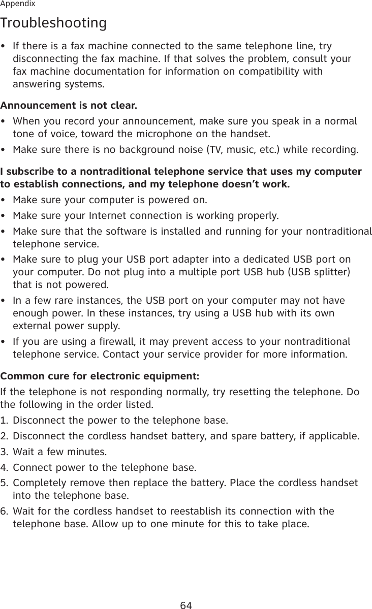 64AppendixTroubleshootingIf there is a fax machine connected to the same telephone line, try disconnecting the fax machine. If that solves the problem, consult your  fax machine documentation for information on compatibility with answering systems.Announcement is not clear.When you record your announcement, make sure you speak in a normal tone of voice, toward the microphone on the handset.Make sure there is no background noise (TV, music, etc.) while recording.I subscribe to a nontraditional telephone service that uses my computer to establish connections, and my telephone doesn’t work.Make sure your computer is powered on.Make sure your Internet connection is working properly.Make sure that the software is installed and running for your nontraditional telephone service.Make sure to plug your USB port adapter into a dedicated USB port on your computer. Do not plug into a multiple port USB hub (USB splitter) that is not powered.In a few rare instances, the USB port on your computer may not have enough power. In these instances, try using a USB hub with its own external power supply.If you are using a firewall, it may prevent access to your nontraditional telephone service. Contact your service provider for more information.Common cure for electronic equipment:If the telephone is not responding normally, try resetting the telephone. Do the following in the order listed.Disconnect the power to the telephone base.Disconnect the cordless handset battery, and spare battery, if applicable.Wait a few minutes.Connect power to the telephone base.Completely remove then replace the battery. Place the cordless handset into the telephone base.Wait for the cordless handset to reestablish its connection with the telephone base. Allow up to one minute for this to take place.•••••••••1.2.3.4.5.6.