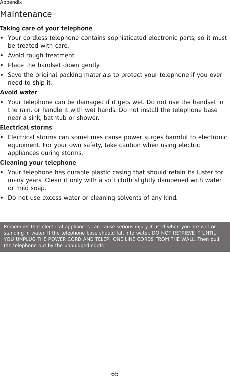 65AppendixMaintenanceTaking care of your telephoneYour cordless telephone contains sophisticated electronic parts, so it must be treated with care.Avoid rough treatment.Place the handset down gently.Save the original packing materials to protect your telephone if you ever need to ship it.Avoid waterYour telephone can be damaged if it gets wet. Do not use the handset in the rain, or handle it with wet hands. Do not install the telephone base near a sink, bathtub or shower.Electrical stormsElectrical storms can sometimes cause power surges harmful to electronic equipment. For your own safety, take caution when using electric appliances during storms.Cleaning your telephoneYour telephone has durable plastic casing that should retain its luster for many years. Clean it only with a soft cloth slightly dampened with water or mild soap.Do not use excess water or cleaning solvents of any kind.••••••••Remember that electrical appliances can cause serious injury if used when you are wet or standing in water. If the telephone base should fall into water, DO NOT RETRIEVE IT UNTIL  YOU UNPLUG THE POWER CORD AND TELEPHONE LINE CORDS FROM THE WALL. Then pull  the telephone out by the unplugged cords.