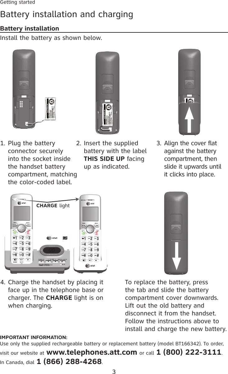 Getting started3TONEBattery installation and chargingBattery installationInstall the battery as shown below.IMPORTANT INFORMATION:Use only the supplied rechargeable battery or replacement battery (model BT166342). To order, visit our website at www.telephones.att.com or call 1 (800) 222-3111. In Canada, dial 1 (866) 288-4268.Plug the battery connector securely into the socket inside the handset battery compartment, matching the color-coded label.1. Insert the supplied battery with the label THIS SIDE UP facing up as indicated.2. Align the cover flat against the battery compartment, then slide it upwards until it clicks into place.3.Charge the handset by placing it face up in the telephone base or charger. The CHARGE light is on when charging.4. To replace the battery, press the tab and slide the battery compartment cover downwards. Lift out the old battery and disconnect it from the handset. Follow the instructions above to install and charge the new battery.CHARGE lightBT162342/BT262342BT162342/BT262342TONEBT162342/BT262342BT162342/BT262342BT162342/BT262342BT162342/BT262342