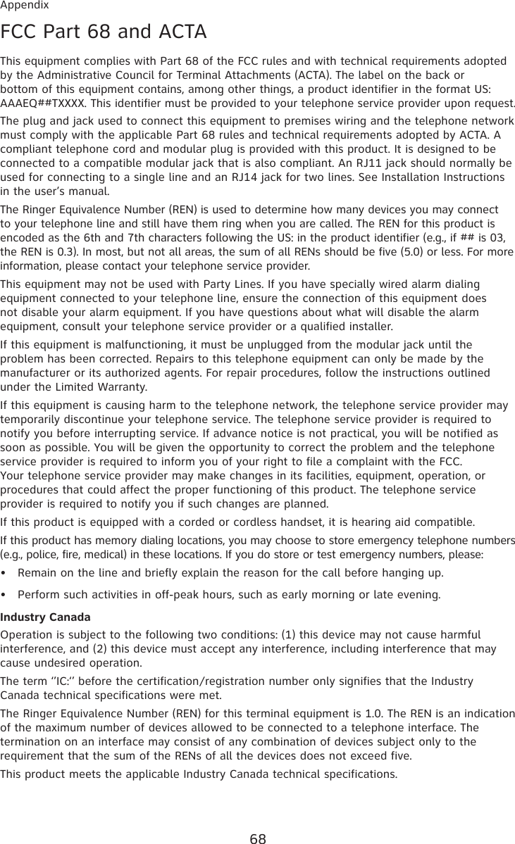 68AppendixFCC Part 68 and ACTAThis equipment complies with Part 68 of the FCC rules and with technical requirements adopted by the Administrative Council for Terminal Attachments (ACTA). The label on the back or bottom of this equipment contains, among other things, a product identifier in the format US:AAAEQ##TXXXX. This identifier must be provided to your telephone service provider upon request.The plug and jack used to connect this equipment to premises wiring and the telephone network must comply with the applicable Part 68 rules and technical requirements adopted by ACTA. A compliant telephone cord and modular plug is provided with this product. It is designed to be connected to a compatible modular jack that is also compliant. An RJ11 jack should normally be used for connecting to a single line and an RJ14 jack for two lines. See Installation Instructions in the user’s manual.The Ringer Equivalence Number (REN) is used to determine how many devices you may connect to your telephone line and still have them ring when you are called. The REN for this product is encoded as the 6th and 7th characters following the US: in the product identifier (e.g., if ## is 03, the REN is 0.3). In most, but not all areas, the sum of all RENs should be five (5.0) or less. For more information, please contact your telephone service provider.This equipment may not be used with Party Lines. If you have specially wired alarm dialing equipment connected to your telephone line, ensure the connection of this equipment does not disable your alarm equipment. If you have questions about what will disable the alarm equipment, consult your telephone service provider or a qualified installer.If this equipment is malfunctioning, it must be unplugged from the modular jack until the problem has been corrected. Repairs to this telephone equipment can only be made by the manufacturer or its authorized agents. For repair procedures, follow the instructions outlined under the Limited Warranty.If this equipment is causing harm to the telephone network, the telephone service provider may temporarily discontinue your telephone service. The telephone service provider is required to notify you before interrupting service. If advance notice is not practical, you will be notified as soon as possible. You will be given the opportunity to correct the problem and the telephone service provider is required to inform you of your right to file a complaint with the FCC. Your telephone service provider may make changes in its facilities, equipment, operation, or procedures that could affect the proper functioning of this product. The telephone service provider is required to notify you if such changes are planned.If this product is equipped with a corded or cordless handset, it is hearing aid compatible.If this product has memory dialing locations, you may choose to store emergency telephone numbers (e.g., police, fire, medical) in these locations. If you do store or test emergency numbers, please:Remain on the line and briefly explain the reason for the call before hanging up.Perform such activities in off-peak hours, such as early morning or late evening.Industry CanadaOperation is subject to the following two conditions: (1) this device may not cause harmful interference, and (2) this device must accept any interference, including interference that may cause undesired operation.The term ‘’IC:‘’ before the certification/registration number only signifies that the Industry Canada technical specifications were met.The Ringer Equivalence Number (REN) for this terminal equipment is 1.0. The REN is an indication of the maximum number of devices allowed to be connected to a telephone interface. The termination on an interface may consist of any combination of devices subject only to the requirement that the sum of the RENs of all the devices does not exceed five.This product meets the applicable Industry Canada technical specifications.••
