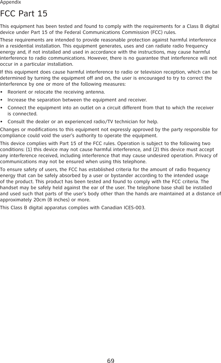 69AppendixFCC Part 15This equipment has been tested and found to comply with the requirements for a Class B digital device under Part 15 of the Federal Communications Commission (FCC) rules.These requirements are intended to provide reasonable protection against harmful interference in a residential installation. This equipment generates, uses and can radiate radio frequency energy and, if not installed and used in accordance with the instructions, may cause harmful interference to radio communications. However, there is no guarantee that interference will not occur in a particular installation. If this equipment does cause harmful interference to radio or television reception, which can be determined by turning the equipment off and on, the user is encouraged to try to correct the interference by one or more of the following measures:Reorient or relocate the receiving antenna.Increase the separation between the equipment and receiver.Connect the equipment into an outlet on a circuit different from that to which the receiver  is connected.Consult the dealer or an experienced radio/TV technician for help.Changes or modifications to this equipment not expressly approved by the party responsible for compliance could void the user’s authority to operate the equipment.This device complies with Part 15 of the FCC rules. Operation is subject to the following two conditions: (1) this device may not cause harmful interference, and (2) this device must accept any interference received, including interference that may cause undesired operation. Privacy of communications may not be ensured when using this telephone.To ensure safety of users, the FCC has established criteria for the amount of radio frequency energy that can be safely absorbed by a user or bystander according to the intended usage of the product. This product has been tested and found to comply with the FCC criteria. The handset may be safely held against the ear of the user. The telephone base shall be installed and used such that parts of the user’s body other than the hands are maintained at a distance of approximately 20cm (8 inches) or more.This Class B digital apparatus complies with Canadian ICES-003.••••