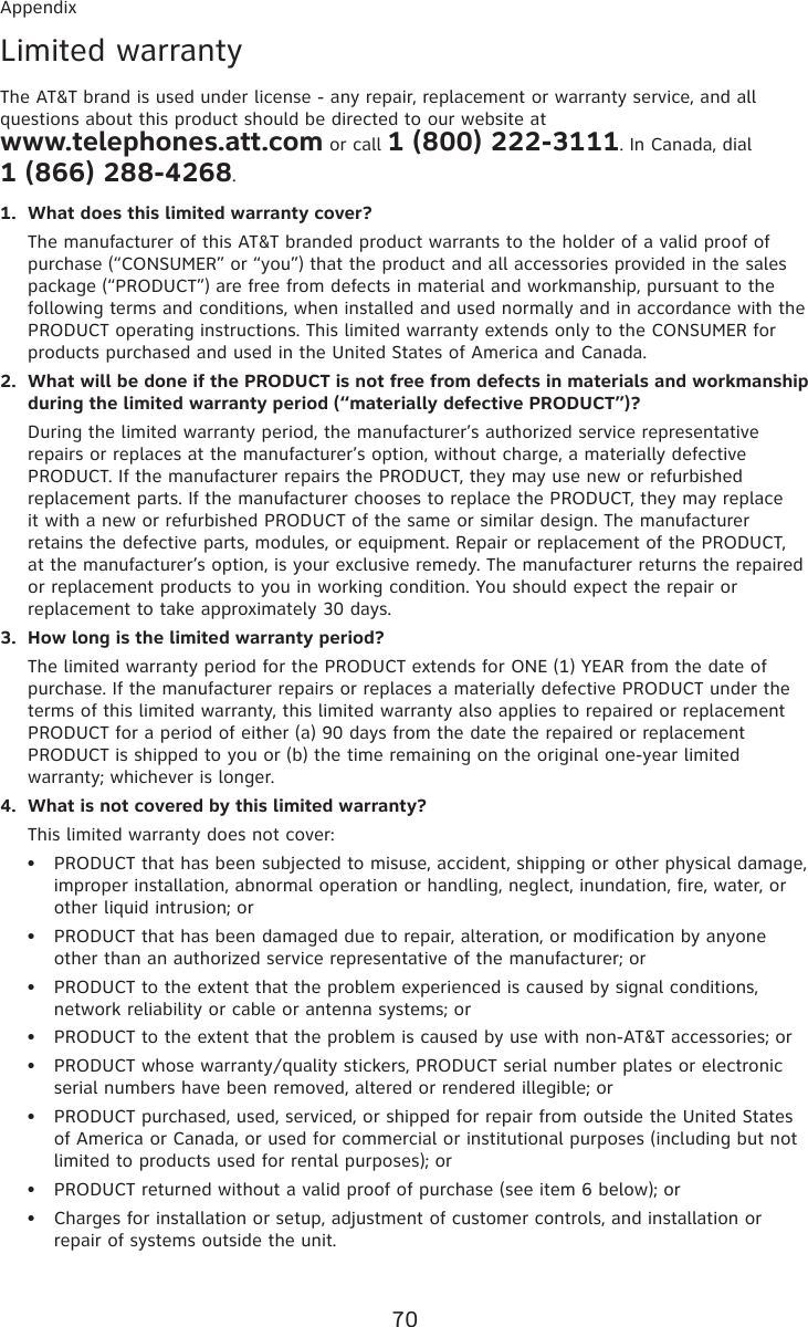 70AppendixLimited warrantyThe AT&amp;T brand is used under license - any repair, replacement or warranty service, and all questions about this product should be directed to our website at  www.telephones.att.com or call 1 (800) 222-3111. In Canada, dial  1 (866) 288-4268.What does this limited warranty cover?The manufacturer of this AT&amp;T branded product warrants to the holder of a valid proof of purchase (“CONSUMER” or “you”) that the product and all accessories provided in the sales package (“PRODUCT”) are free from defects in material and workmanship, pursuant to the following terms and conditions, when installed and used normally and in accordance with the PRODUCT operating instructions. This limited warranty extends only to the CONSUMER for products purchased and used in the United States of America and Canada.What will be done if the PRODUCT is not free from defects in materials and workmanship during the limited warranty period (“materially defective PRODUCT”)?During the limited warranty period, the manufacturer’s authorized service representative repairs or replaces at the manufacturer’s option, without charge, a materially defective PRODUCT. If the manufacturer repairs the PRODUCT, they may use new or refurbished replacement parts. If the manufacturer chooses to replace the PRODUCT, they may replace it with a new or refurbished PRODUCT of the same or similar design. The manufacturer retains the defective parts, modules, or equipment. Repair or replacement of the PRODUCT, at the manufacturer’s option, is your exclusive remedy. The manufacturer returns the repaired or replacement products to you in working condition. You should expect the repair or replacement to take approximately 30 days.How long is the limited warranty period?The limited warranty period for the PRODUCT extends for ONE (1) YEAR from the date of purchase. If the manufacturer repairs or replaces a materially defective PRODUCT under the terms of this limited warranty, this limited warranty also applies to repaired or replacement PRODUCT for a period of either (a) 90 days from the date the repaired or replacement PRODUCT is shipped to you or (b) the time remaining on the original one-year limited warranty; whichever is longer.What is not covered by this limited warranty?This limited warranty does not cover:PRODUCT that has been subjected to misuse, accident, shipping or other physical damage, improper installation, abnormal operation or handling, neglect, inundation, fire, water, or other liquid intrusion; orPRODUCT that has been damaged due to repair, alteration, or modification by anyone other than an authorized service representative of the manufacturer; orPRODUCT to the extent that the problem experienced is caused by signal conditions, network reliability or cable or antenna systems; orPRODUCT to the extent that the problem is caused by use with non-AT&amp;T accessories; orPRODUCT whose warranty/quality stickers, PRODUCT serial number plates or electronic serial numbers have been removed, altered or rendered illegible; orPRODUCT purchased, used, serviced, or shipped for repair from outside the United States of America or Canada, or used for commercial or institutional purposes (including but not limited to products used for rental purposes); orPRODUCT returned without a valid proof of purchase (see item 6 below); orCharges for installation or setup, adjustment of customer controls, and installation or repair of systems outside the unit.1.2.3.4.••••••••