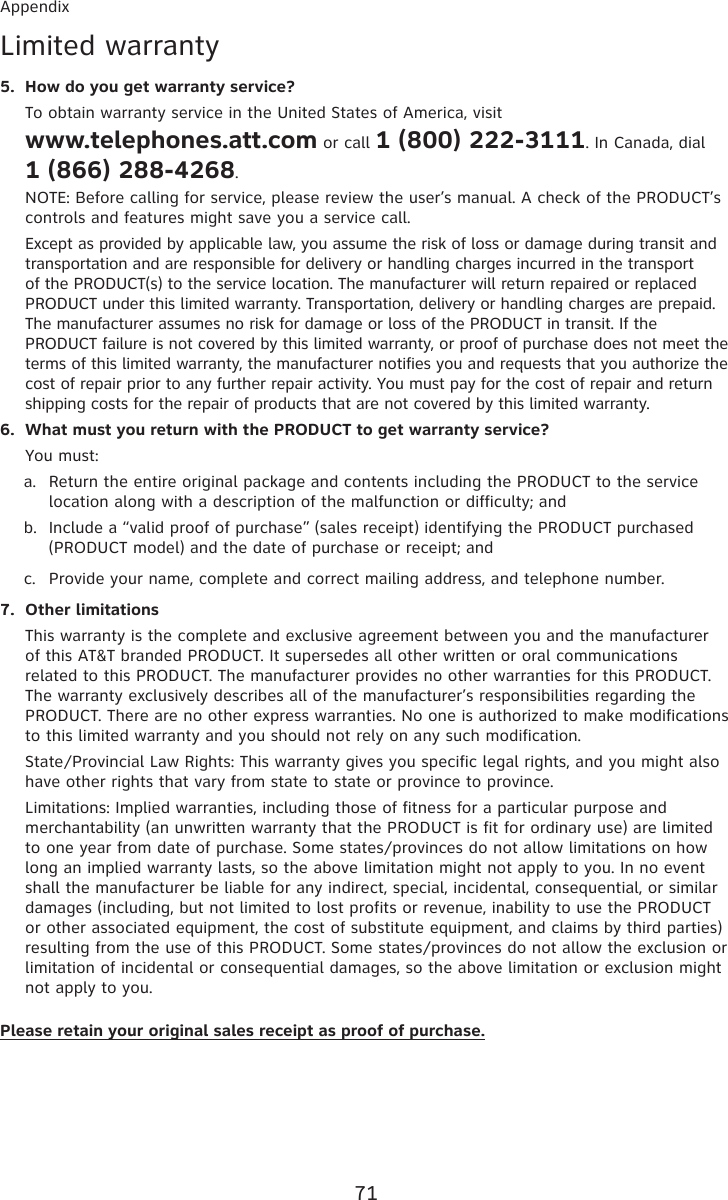 71AppendixLimited warrantyHow do you get warranty service?To obtain warranty service in the United States of America, visit  www.telephones.att.com or call 1 (800) 222-3111. In Canada, dial  1 (866) 288-4268. NOTE: Before calling for service, please review the user’s manual. A check of the PRODUCT’s controls and features might save you a service call.Except as provided by applicable law, you assume the risk of loss or damage during transit and transportation and are responsible for delivery or handling charges incurred in the transport of the PRODUCT(s) to the service location. The manufacturer will return repaired or replaced PRODUCT under this limited warranty. Transportation, delivery or handling charges are prepaid. The manufacturer assumes no risk for damage or loss of the PRODUCT in transit. If the PRODUCT failure is not covered by this limited warranty, or proof of purchase does not meet the terms of this limited warranty, the manufacturer notifies you and requests that you authorize the cost of repair prior to any further repair activity. You must pay for the cost of repair and return shipping costs for the repair of products that are not covered by this limited warranty.What must you return with the PRODUCT to get warranty service?You must:Return the entire original package and contents including the PRODUCT to the service location along with a description of the malfunction or difficulty; andInclude a “valid proof of purchase” (sales receipt) identifying the PRODUCT purchased (PRODUCT model) and the date of purchase or receipt; andProvide your name, complete and correct mailing address, and telephone number.Other limitationsThis warranty is the complete and exclusive agreement between you and the manufacturer of this AT&amp;T branded PRODUCT. It supersedes all other written or oral communications related to this PRODUCT. The manufacturer provides no other warranties for this PRODUCT. The warranty exclusively describes all of the manufacturer’s responsibilities regarding the PRODUCT. There are no other express warranties. No one is authorized to make modifications to this limited warranty and you should not rely on any such modification.State/Provincial Law Rights: This warranty gives you specific legal rights, and you might also have other rights that vary from state to state or province to province.Limitations: Implied warranties, including those of fitness for a particular purpose and merchantability (an unwritten warranty that the PRODUCT is fit for ordinary use) are limited to one year from date of purchase. Some states/provinces do not allow limitations on how long an implied warranty lasts, so the above limitation might not apply to you. In no event shall the manufacturer be liable for any indirect, special, incidental, consequential, or similar damages (including, but not limited to lost profits or revenue, inability to use the PRODUCT or other associated equipment, the cost of substitute equipment, and claims by third parties) resulting from the use of this PRODUCT. Some states/provinces do not allow the exclusion or limitation of incidental or consequential damages, so the above limitation or exclusion might not apply to you.Please retain your original sales receipt as proof of purchase.5.6.a.b.c.7.