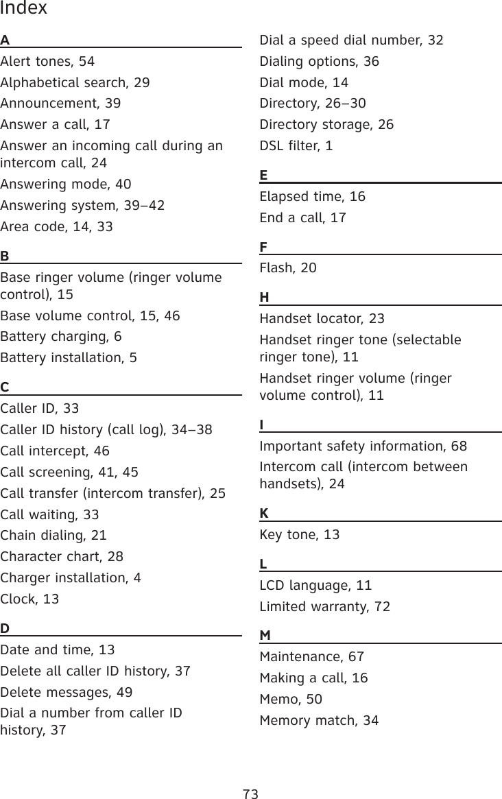 73IndexAAlert tones, 54Alphabetical search, 29Announcement, 39Answer a call, 17Answer an incoming call during an intercom call, 24Answering mode, 40Answering system, 39–42Area code, 14, 33BBase ringer volume (ringer volume control), 15Base volume control, 15, 46Battery charging, 6Battery installation, 5CCaller ID, 33Caller ID history (call log), 34–38Call intercept, 46Call screening, 41, 45Call transfer (intercom transfer), 25Call waiting, 33Chain dialing, 21Character chart, 28Charger installation, 4Clock, 13DDate and time, 13Delete all caller ID history, 37Delete messages, 49Dial a number from caller ID  history, 37Dial a speed dial number, 32Dialing options, 36Dial mode, 14Directory, 26–30Directory storage, 26DSL filter, 1EElapsed time, 16End a call, 17FFlash, 20HHandset locator, 23Handset ringer tone (selectable ringer tone), 11Handset ringer volume (ringer volume control), 11IImportant safety information, 68Intercom call (intercom between handsets), 24KKey tone, 13LLCD language, 11Limited warranty, 72MMaintenance, 67Making a call, 16Memo, 50Memory match, 34