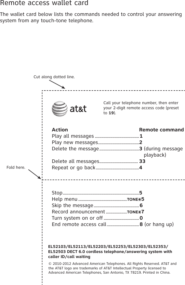 Call your telephone number, then enter your 2-digit remote access code (preset to 19).Action                                         Remote commandPlay all messages ........................................1Play new messages .....................................2Delete the message ....................................3 (during message                                                       playback)Delete all messages ................................... 33Repeat or go back .......................................4Stop .....................................................................5Help menu ............................................TONE 5Skip the message .........................................6Record announcement ...................TONE 7Turn system on or off ................................0End remote access call .............................8 (or hang up)EL52103/EL52113/EL52203/EL52253/EL52303/EL52353/EL52503 DECT 6.0 cordless telephone/answering system with  caller ID/call waiting© 2010-2012 Advanced American Telephones. All Rights Reserved. AT&amp;T and  the AT&amp;T logo are trademarks of AT&amp;T Intellectual Property licensed to  Advanced American Telephones, San Antonio, TX 78219. Printed in China.Cut along dotted line.Fold here.Remote access wallet cardThe wallet card below lists the commands needed to control your answering system from any touch-tone telephone.