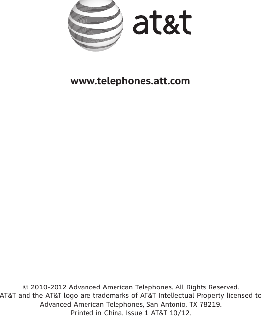 © 2010-2012 Advanced American Telephones. All Rights Reserved.  AT&amp;T and the AT&amp;T logo are trademarks of AT&amp;T Intellectual Property licensed to  Advanced American Telephones, San Antonio, TX 78219.  Printed in China. Issue 1 AT&amp;T 10/12.www.telephones.att.com