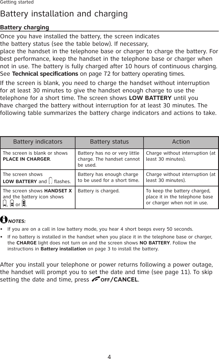 4Getting startedBattery installation and chargingBattery chargingOnce you have installed the battery, the screen indicates  the battery status (see the table below). If necessary,  place the handset in the telephone base or charger to charge the battery. For best performance, keep the handset in the telephone base or charger when not in use. The battery is fully charged after 10 hours of continuous charging. See Technical specifications on page 72 for battery operating times.If the screen is blank, you need to charge the handset without interruption for at least 30 minutes to give the handset enough charge to use the telephone for a short time. The screen shows LOW BATTERY until you have charged the battery without interruption for at least 30 minutes. The following table summarizes the battery charge indicators and actions to take.NOTES:If you are on a call in low battery mode, you hear 4 short beeps every 50 seconds.If no battery is installed in the handset when you place it in the telephone base or charger, the CHARGE light does not turn on and the screen shows NO BATTERY. Follow the instructions in Battery installation on page 3 to install the battery.••After you install your telephone or power returns following a power outage, the handset will prompt you to set the date and time (see page 11). To skip setting the date and time, press  OFF/CANCEL.Battery indicators Battery status ActionThe screen is blank or shows PLACE IN CHARGER.Battery has no or very little charge. The handset cannot be used.Charge without interruption (at least 30 minutes).The screen shows LOW BATTERY and   flashes.Battery has enough charge to be used for a short time.Charge without interruption (at least 30 minutes).The screen shows HANDSET X and the battery icon shows  ,   or  .Battery is charged. To keep the battery charged, place it in the telephone base or charger when not in use.