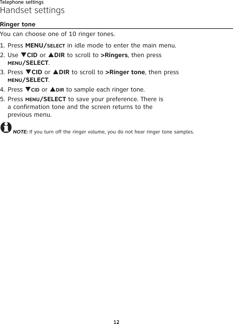Telephone settings1212Telephone settingsHandset settingsRinger toneYou can choose one of 10 ringer tones.1. Press MENU/SELECT in idle mode to enter the main menu.2. Use TCID or SDIR to scroll to &gt;Ringers, then press  MENU/SELECT.3. Press TCID or SDIR to scroll to &gt;Ringer tone, then press  MENU/SELECT.4. Press TCID or SDIR to sample each ringer tone.5. Press MENU/SELECT to save your preference. There is  a confirmation tone and the screen returns to the  previous menu.NOTE: If you turn off the ringer volume, you do not hear ringer tone samples.