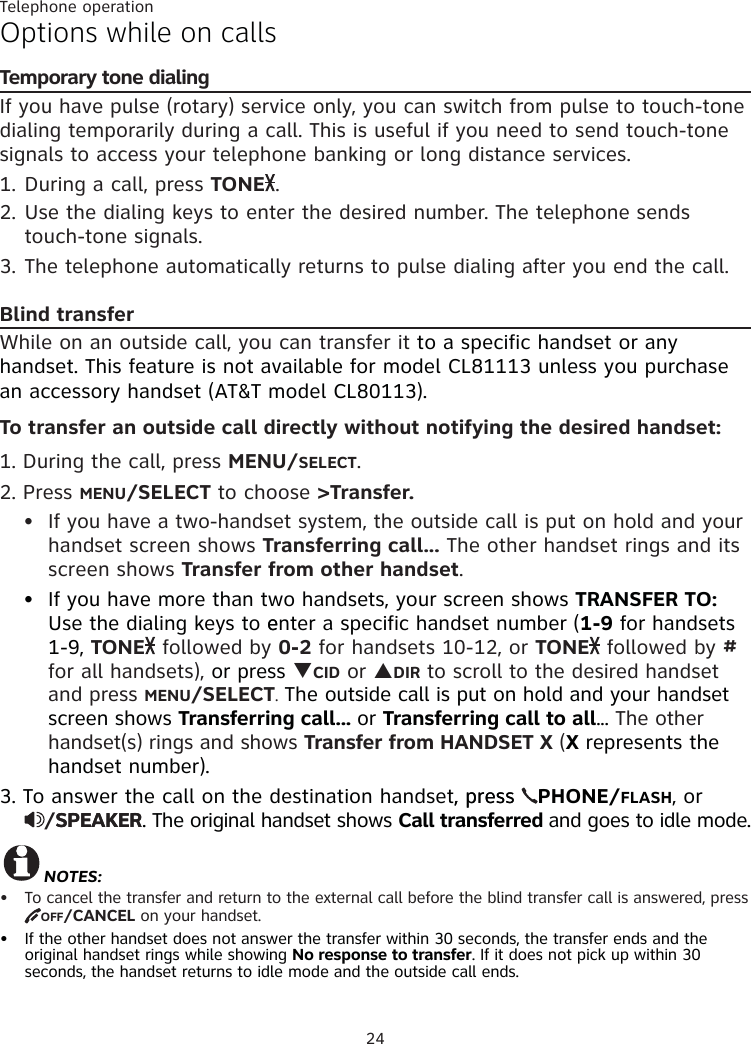 Telephone operation24Options while on callsTemporary tone dialingIf you have pulse (rotary) service only, you can switch from pulse to touch-tone dialing temporarily during a call. This is useful if you need to send touch-tone signals to access your telephone banking or long distance services. 1. During a call, press TONE .2. Use the dialing keys to enter the desired number. The telephone sends touch-tone signals.3. The telephone automatically returns to pulse dialing after you end the call.Blind transferWhile on an outside call, you can transfer it to a specific handset or any handset. This feature is not available for model CL81113 unless you purchase an accessory handset (AT&amp;T model CL80113). To transfer an outside call directly without notifying the desired handset:1. During the call, press MENU/SELECT. 2. Press MENU/SELECT to choose &gt;Transfer. If you have a two-handset system, the outside call is put on hold and your handset screen shows Transferring call... The other handset rings and its screen shows Transfer from other handset. If you have more than two handsets, your screen shows TRANSFER TO: Use the dialing keys to eenter a specific handset number (1-9 for handsets 1-9, TONE  followed by 0-2 for handsets 10-12, or TONE  followed by # for all handsets), or press TCID or SDIR to scroll to the desired handset and press MENU/SELECT. The outside call is put on hold and your handset screen shows Transferring call... or Transferring call to all... The other handset(s) rings and shows Transfer from HANDSET X (X represents the handset number).3. To answer the call on the destination handset, press, press  PHONE/FLASH, or  /SPEAKERSPEAKER. The original handset shows Call transferred and goes to idle mode.NOTES:To cancel the transfer and return to the external call before the blind transfer call is answered, press OFF/CANCEL on your handset.If the other handset does not answer the transfer within 30 seconds, the transfer ends and the  original handset rings while showing No response to transfer. If it does not pick up within 30  seconds, the handset returns to idle mode and the outside call ends.••••