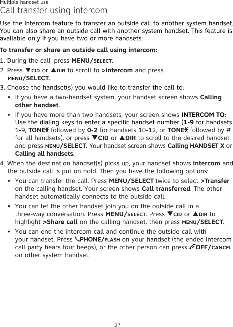 Multiple handset use27Call transfer using intercomUse the intercom feature to transfer an outside call to another system handset. You can also share an outside call with another system handset. This feature is available only if you have two or more handsets.To transfer or share an outside call using intercom:1. During the call, press MENU/SELECT. 2. Press TCID or SDIR to scroll to &gt;Intercom and press  MENU/SELECT.3. Choose the handset(s) you would like to transfer the call to: If you have a two-handset system, your handset screen shows Calling other handset. If you have more than two handsets, your screen shows INTERCOM TO:  Use the dialing keys to eenter a specific handset number (1-9 for handsets  1-9, TONE  followed by 0-2 for handsets 10-12, or TONE  followed by # for all handsets), or press TCID or SDIR to scroll to the desired handset and press MENU/SELECT. Your handset screen shows Calling HANDSET X or Calling all handsets.4. When the destination handset(s) picks up, your handset shows Intercom and the outside call is put on hold. Then you have the following options: You can transfer the call. Press MENU/SELECT twice to select &gt;Transfer on the calling handset. Your screen shows Call transferred. The other handset automatically connects to the outside call. You can let the other handset join you on the outside call in a  three-way conversation. Press MENU/SELECT. Press TCID or SDIR to highlight &gt;Share call on the calling handset, then press MENU/SELECT. You can end the intercom call and continue the outside call with  your handset. Press  PHONE/FLASH on your handset (the ended intercom call party hears four beeps), or the other person can press  OFF/CANCEL on other system handset.•••••