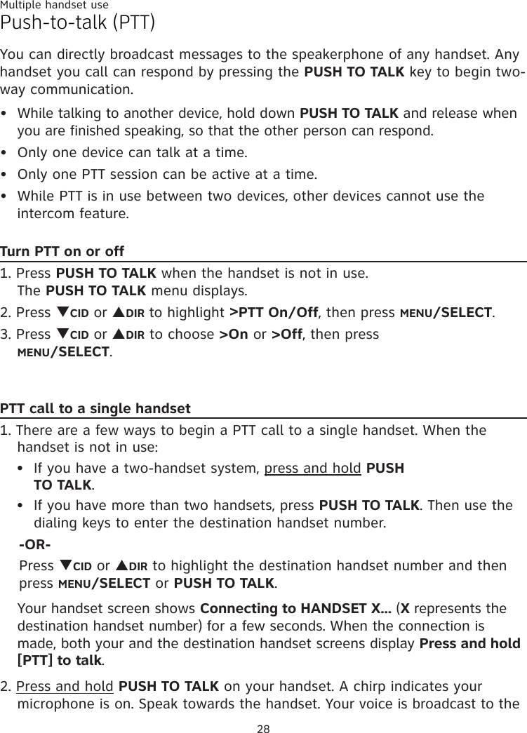 Multiple handset use28Push-to-talk (PTT)You can directly broadcast messages to the speakerphone of any handset. Any handset you call can respond by pressing the PUSH TO TALK key to begin two-way communication. While talking to another device, hold down PUSH TO TALK and release when you are finished speaking, so that the other person can respond. Only one device can talk at a time. Only one PTT session can be active at a time.While PTT is in use between two devices, other devices cannot use the intercom feature.Turn PTT on or off1. Press PUSH TO TALK when the handset is not in use.  The PUSH TO TALK menu displays.2. Press TCID or SDIR to highlight &gt;PTT On/Off, then press MENU/SELECT.3. Press TCID or SDIR to choose &gt;On or &gt;Off, then press  MENU/SELECT.••••PTT call to a single handset1. There are a few ways to begin a PTT call to a single handset. When the handset is not in use:If you have a two-handset system, press and hold PUSH  TO TALK.If you have more than two handsets, press PUSH TO TALK. Then use the dialing keys to enter the destination handset number.     -OR-    Press TCID or SDIR to highlight the destination handset number and then      press MENU/SELECT or PUSH TO TALK.Your handset screen shows Connecting to HANDSET X... (X represents the destination handset number) for a few seconds. When the connection is made, both your and the destination handset screens display Press and hold [PTT] to talk. 2. Press and hold PUSH TO TALK on your handset. A chirp indicates your microphone is on. Speak towards the handset. Your voice is broadcast to the ••