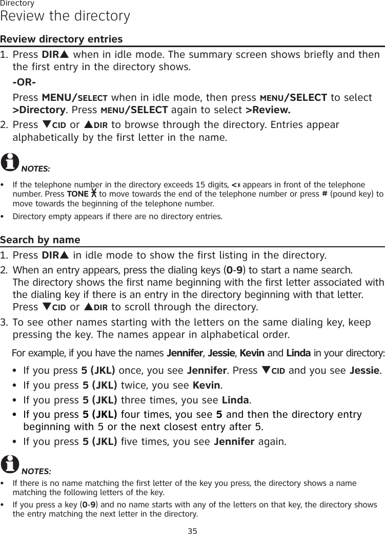 Directory35Review the directoryReview directory entries1. Press DIRS when in idle mode. The summary screen shows briefly and then the first entry in the directory shows.  -OR- Press MENU/SELECT when in idle mode, then press MENU/SELECT to select  &gt;Directory. Press MENU/SELECT again to select &gt;Review.2. Press TCID or SDIR to browse through the directory. Entries appear alphabetically by the first letter in the name. NOTES: If the telephone number in the directory exceeds 15 digits, &lt; appears in front of the telephone number. Press TONE  to move towards the end of the telephone number or press # (pound key) to move towards the beginning of the telephone number.Directory empty appears if there are no directory entries.Search by name1. Press DIRS in idle mode to show the first listing in the directory. 2.  When an entry appears, press the dialing keys (0-9) to start a name search.   The directory shows the first name beginning with the first letter associated with the dialing key if there is an entry in the directory beginning with that letter. Press TCID or SDIR to scroll through the directory.  3. To see other names starting with the letters on the same dialing key, keep pressing the key. The names appear in alphabetical order.For example, if you have the names Jennifer, Jessie, Kevin and Linda in your directory:If you press 5 (JKL) once, you see Jennifer. Press TCID and you see Jessie. If you press 5 (JKL) twice, you see Kevin. If you press 5 (JKL) three times, you see Linda. If you press 5 (JKL) four times, you see 5 and then the directory entry beginning with 5 or the next closest entry after 5.If you press 5 (JKL) five times, you see Jennifer again.NOTES:If there is no name matching the first letter of the key you press, the directory shows a name  matching the following letters of the key.If you press a key (0-9) and no name starts with any of the letters on that key, the directory shows the entry matching the next letter in the directory.•••••••••