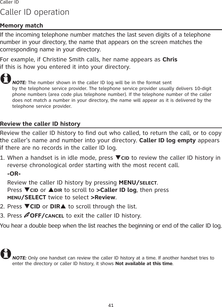 Caller ID41Caller ID operationMemory matchIf the incoming telephone number matches the last seven digits of a telephone number in your directory, the name that appears on the screen matches the corresponding name in your directory. For example, if Christine Smith calls, her name appears as Chris  if this is how you entered it into your directory.NOTE: The number shown in the caller ID log will be in the format sent  by the telephone service provider. The telephone service provider usually delivers 10-digit phone numbers (area code plus telephone number). If the telephone number of the caller does not match a number in your directory, the name will appear as it is delivered by the telephone service provider. Review the caller ID historyReview the caller ID history to find out who called, to return the call, or to copy the caller’s name and number into your directory. Caller ID log empty appears if there are no records in the caller ID log.1. When a handset is in idle mode, press TCID to review the caller ID history in reverse chronological order starting with the most recent call. -OR-  Review the caller ID history by pressing MENU/SELECT.  Press TCID or SDIR to scroll to &gt;Caller ID log, then press  MENU/SELECT twice to select &gt;Review.2. Press TCID or DIRS to scroll through the list.3. Press  OFF/CANCEL to exit the caller ID history.You hear a double beep when the list reaches the beginning or end of the caller ID log.NOTE: Only one handset can review the caller ID history at a time. If another handset tries to enter the directory or caller ID history, it shows Not available at this time.