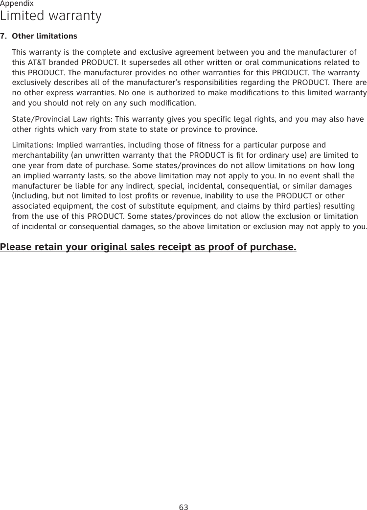 Appendix 63Limited warranty7.  Other limitationsThis warranty is the complete and exclusive agreement between you and the manufacturer of this AT&amp;T branded PRODUCT. It supersedes all other written or oral communications related to this PRODUCT. The manufacturer provides no other warranties for this PRODUCT. The warranty exclusively describes all of the manufacturer’s responsibilities regarding the PRODUCT. There are no other express warranties. No one is authorized to make modifications to this limited warranty and you should not rely on any such modification.State/Provincial Law rights: This warranty gives you specific legal rights, and you may also have other rights which vary from state to state or province to province.Limitations: Implied warranties, including those of fitness for a particular purpose and merchantability (an unwritten warranty that the PRODUCT is fit for ordinary use) are limited to one year from date of purchase. Some states/provinces do not allow limitations on how long an implied warranty lasts, so the above limitation may not apply to you. In no event shall the manufacturer be liable for any indirect, special, incidental, consequential, or similar damages (including, but not limited to lost profits or revenue, inability to use the PRODUCT or other associated equipment, the cost of substitute equipment, and claims by third parties) resulting from the use of this PRODUCT. Some states/provinces do not allow the exclusion or limitation of incidental or consequential damages, so the above limitation or exclusion may not apply to you.Please retain your original sales receipt as proof of purchase.