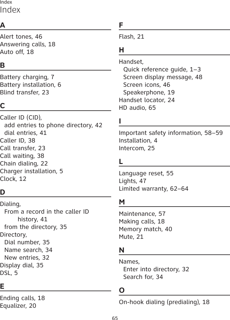 65IndexIndexAAlert tones, 46Answering calls, 18Auto off, 18BBattery charging, 7Battery installation, 6Blind transfer, 23CCaller ID (CID),add entries to phone directory, 42dial entries, 41Caller ID, 38Call transfer, 23Call waiting, 38Chain dialing, 22Charger installation, 5Clock, 12DDialing,From a record in the caller ID  history, 41from the directory, 35Directory,Dial number, 35Name search, 34New entries, 32Display dial, 35DSL, 5EEnding calls, 18Equalizer, 20FFlash, 21HHandset,Quick reference guide, 1–3Screen display message, 48Screen icons, 46Speakerphone, 19Handset locator, 24HD audio, 65IImportant safety information, 58–59Installation, 4Intercom, 25LLanguage reset, 55Lights, 47Limited warranty, 62–64MMaintenance, 57Making calls, 18Memory match, 40Mute, 21NNames,Enter into directory, 32Search for, 34OOn-hook dialing (predialing), 18