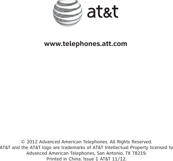 © 2012 Advanced American Telephones. All Rights Reserved.  AT&amp;T and the AT&amp;T logo are trademarks of AT&amp;T Intellectual Property licensed to  Advanced American Telephones, San Antonio, TX 78219.  Printed in China. Issue 1 AT&amp;T 11/12.www.telephones.att.com