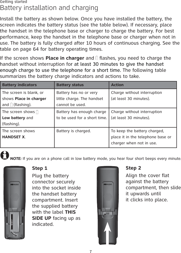 Getting started7Battery installation and chargingInstall the battery as shown below. Once you have installed the battery, the screen indicates the battery status (see the table below). If necessary, place the handset in the telephone base or charger to charge the battery. For best performance, keep the handset in the telephone base or charger when not in use. The battery is fully charged after 10 hours of continuous charging. See the table on page 64 for battery operating times.If the screen shows Place in charger and   flashes, you need to charge the handset without interruption for at least 30 minutes to give the handset enough charge to use the telephone for a short time. The following table summarizes the battery charge indicators and actions to take.Battery indicators Battery status ActionThe screen is blank, or shows Place in charger  and   (flashing).Battery has no or very little charge. The handset cannot be used.Charge without interruption (at least 30 minutes).The screen shows  Low battery and  (flashing).Battery has enough charge to be used for a short time.Charge without interruption (at least 30 minutes).The screen shows  HANDSET X.Battery is charged. To keep the battery charged, place it in the telephone base or charger when not in use.Step 1Plug the battery connector securely into the socket inside the handset battery compartment. Insert the supplied battery with the label THIS SIDE UP facing up as indicated.Step 2Align the cover flat against the battery compartment, then slide it upwards until  it clicks into place.NOTE: If you are on a phone call in low battery mode, you hear four short beeps every minute. 