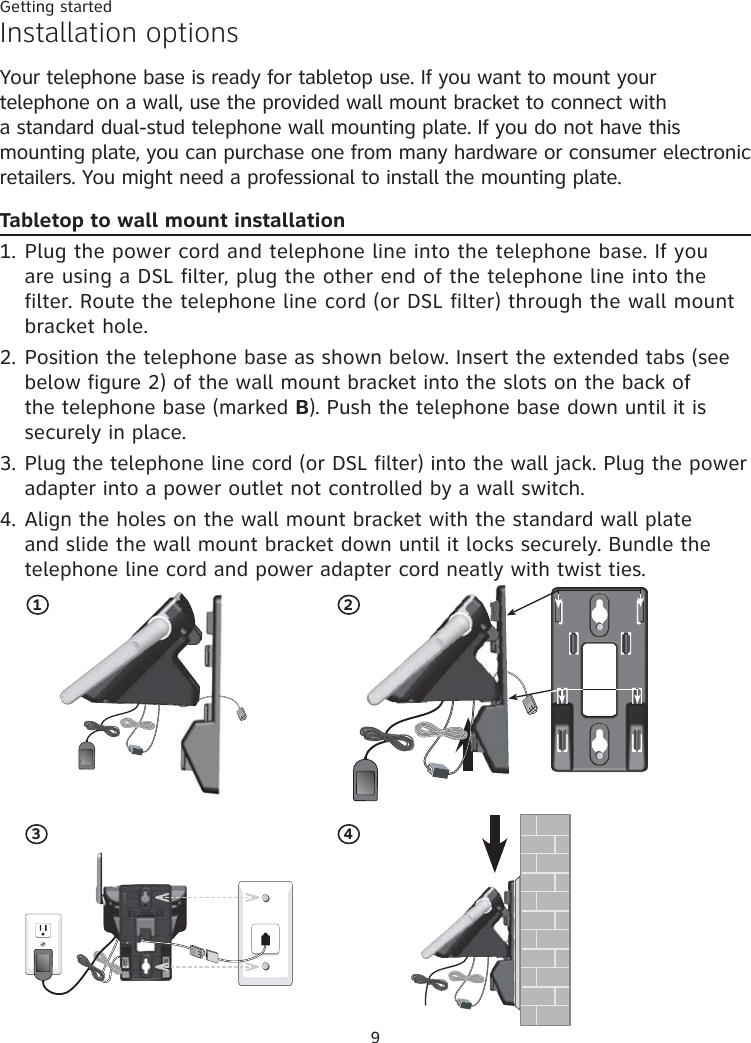 Getting started924Installation optionsYour telephone base is ready for tabletop use. If you want to mount your telephone on a wall, use the provided wall mount bracket to connect with a standard dual-stud telephone wall mounting plate. If you do not have this mounting plate, you can purchase one from many hardware or consumer electronic retailers. You might need a professional to install the mounting plate.Tabletop to wall mount installationPlug the power cord and telephone line into the telephone base. If you are using a DSL filter, plug the other end of the telephone line into the filter. Route the telephone line cord (or DSL filter) through the wall mount bracket hole. Position the telephone base as shown below. Insert the extended tabs (see below figure 2) of the wall mount bracket into the slots on the back of the telephone base (marked B). Push the telephone base down until it is securely in place.Plug the telephone line cord (or DSL filter) into the wall jack. Plug the power adapter into a power outlet not controlled by a wall switch.Align the holes on the wall mount bracket with the standard wall plate and slide the wall mount bracket down until it locks securely. Bundle the telephone line cord and power adapter cord neatly with twist ties.1.2.3.4.13