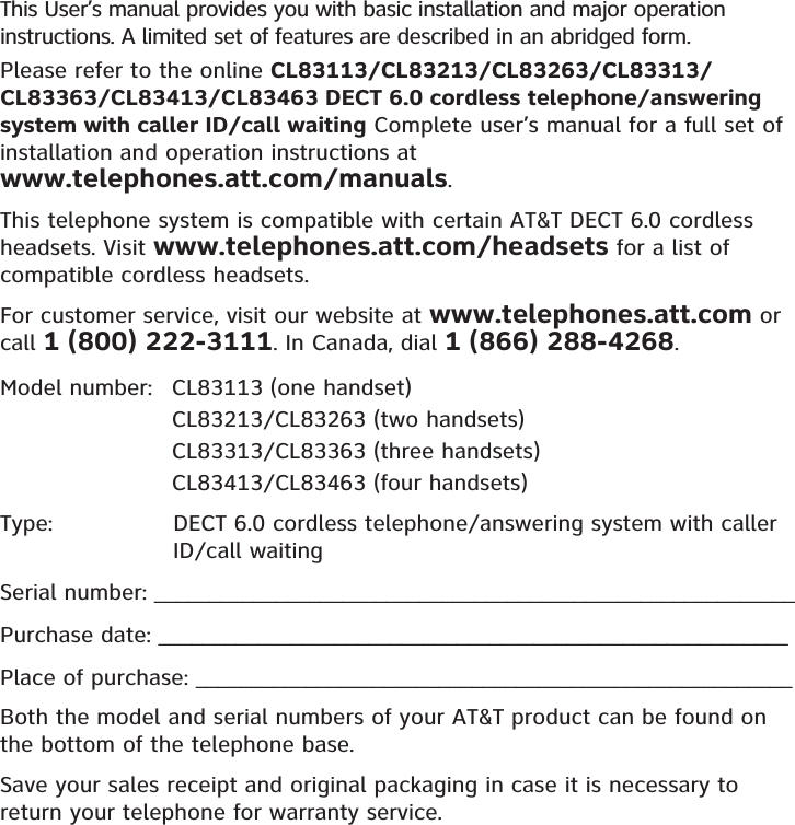 This User’s manual provides you with basic installation and major operation instructions. A limited set of features are described in an abridged form.Please refer to the online CL83113/CL83213/CL83263/CL83313/CL83363/CL83413/CL83463 DECT 6.0 cordless telephone/answering system with caller ID/call waiting Complete user’s manual for a full set of installation and operation instructions at  www.telephones.att.com/manuals.This telephone system is compatible with certain AT&amp;T DECT 6.0 cordless headsets. Visit www.telephones.att.com/headsets for a list of compatible cordless headsets.For customer service, visit our website at www.telephones.att.com or call 1 (800) 222-3111. In Canada, dial 1 (866) 288-4268.Model number:   CL83113 (one handset)      CL83213/CL83263 (two handsets)    CL83313/CL83363 (three handsets)    CL83413/CL83463 (four handsets)Type:                DECT 6.0 cordless telephone/answering system with caller                        ID/call waitingSerial number: __________________________________________________________Purchase date: _________________________________________________________Place of purchase: ______________________________________________________Both the model and serial numbers of your AT&amp;T product can be found on the bottom of the telephone base. Save your sales receipt and original packaging in case it is necessary to return your telephone for warranty service. 