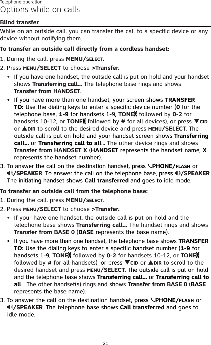 Telephone operation21Options while on callsBlind transferWhile on an outside call, you can transfer the call to a specific device or any device without notifying them.To transfer an outside call directly from a cordless handset:1. During the call, press MENU/SELECT. 2. Press MENU/SELECT to choose &gt;Transfer.If you have one handset, the outside call is put on hold and your handset shows Transferring call... The telephone base rings and shows  Transfer from HANDSET.If you have more than one handset, your screen shows TRANSFER TO: Use the dialing keys to eenter a specific device number (0 for the telephone base, 1-9 for handsets 1-9, TONE  followed by 0-2 for  handsets 10-12, or TONE  followed by # for all devices), or press CID or DIR to scroll to the desired device and press MENU/SELECT. The outside call is put on hold and your handset screen shows Transferring call... or Transferring call to all... The other device rings and shows Transfer from HANDSET X (HANDSET represents the handset name, X represents the handset number).3. To answer the call on the destination handset, press, press  PHONE/FLASH or  /SPEAKERSPEAKER. To answer the call on the telephone base, press, press  /SPEAKERSPEAKER. The initiating handset shows Call transferred and goes to idle mode.To transfer an outside call from the telephone base:1. During the call, press MENU/SELECT. 2. Press MENU/SELECT to choose &gt;Transfer.If your have one handset, the outside call is put on hold and the telephone base shows Transferring call... The handset rings and shows Transfer from BASE 0 (BASE represents the base name).If you have more than one handset, the telephone base shows TRANSFER TO: Use the dialing keys to eenter a specific handset number (1-9 for handsets 1-9, TONE  followed by 0-2 for handsets 10-12, or TONE  followed by # for all handsets), or press CID or DIR to scroll to the desired handset and press MENU/SELECT. The outside call is put on hold and the telephone base shows Transferring call... or Transferring call to all... The other handset(s) rings and shows Transfer from BASE 0 (BASE represents the base name).3. To answer the call on the destination handset, press, press  PHONE/FLASH or  /SPEAKERSPEAKER. The telephone base shows Call transferred and goes to  idle mode.••••