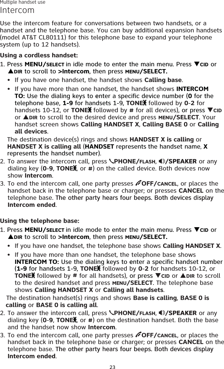Multiple handset use23IntercomUse the intercom feature for conversations between two handsets, or a handset and the telephone base. You can buy additional expansion handsets (model AT&amp;T CL80111) for this telephone base to expand your telephone system (up to 12 handsets).Using a cordless handset:1. Press MENU/SELECT in idle mode to enter the main menu. Press CID or DIR to scroll to &gt;Intercom, then press MENU/SELECT.If you have one handset, the handset shows Calling base. If you have more than one handset, the handset shows INTERCOM TO: Use the dialing keys to eenter a specific device number (0 for the telephone base, 1-9 for handsets 1-9, TONE  followed by 0-2 for handsets 10-12, or TONE  followed by # for all devices), or press CID or DIR to scroll to the desired device and press MENU/SELECT. Your handset screen shows Calling HANDSET X, Calling BASE 0 or Calling all devices.The destination device(s) rings and shows HANDSET X is calling or HANDSET X is calling all (HANDSET represents the handset name, X represents the handset number).2. To answer the intercom call, press  PHONE/FLASH,  /SPEAKERSPEAKER or any dialing key (0-9, TONE , or #) on the called device. Both devices now show Intercom. 3. To end the intercom call, one party presses  OFF/CANCEL, or places the handset back in the telephone base or charger; or presses CANCEL on the telephone base. The other party hears four beeps. Both devices display The other party hears four beeps. Both devices display Intercom ended.Using the telephone base:1. Press MENU/SELECT in idle mode to enter the main menu. Press CID or DIR to scroll to &gt;Intercom, then press MENU/SELECT. If you have one handset, the telephone base shows Calling HANDSET X.If you have more than one handset, the telephone base shows INTERCOM TO: Use the dialing keys to eenter a specific handset number (1-9 for handsets 1-9, TONE  followed by 0-2 for handsets 10-12, or TONE  followed by # for all handsets), or press CID or DIR to scroll to the desired handset and press MENU/SELECT. The telephone base shows Calling HANDSET X or Calling all handsets.   The destination handset(s) rings and shows Base is calling, BASE 0 is     calling or BASE 0 is calling all.2. To answer the intercom call, press  PHONE/FLASH,  /SPEAKERSPEAKER or any dialing key (0-9, TONE , or #) on the destination handset. Both the base and the handset now show Intercom. 3. To end the intercom call, one party presses  OFF/CANCEL, or places the handset back in the telephone base or charger; or presses CANCEL on the telephone base. The other party hears four beeps. Both devices display The other party hears four beeps. Both devices display Intercom ended. ••••
