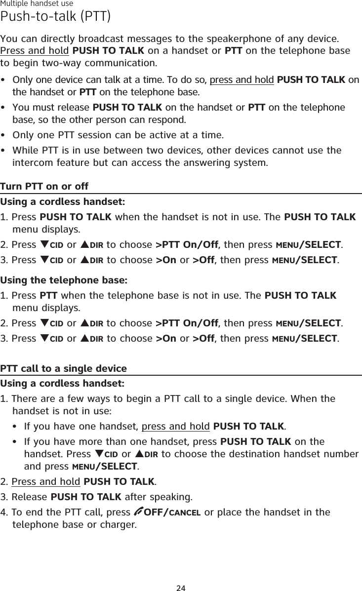 Multiple handset use24Push-to-talk (PTT)You can directly broadcast messages to the speakerphone of any device. Press and hold PUSH TO TALK on a handset or PTT on the telephone base to begin two-way communication.Only one device can talk at a time. To do so, press and hold PUSH TO TALK on the handset or PTT on the telephone base.You must release PUSH TO TALK on the handset or PTT on the telephone base, so the other person can respond.Only one PTT session can be active at a time.While PTT is in use between two devices, other devices cannot use the intercom feature but can access the answering system.Turn PTT on or offUsing a cordless handset:1. Press PUSH TO TALK when the handset is not in use. The PUSH TO TALK menu displays.2. Press CID or DIR to choose &gt;PTT On/Off, then press MENU/SELECT.3. Press CID or DIR to choose &gt;On or &gt;Off, then press MENU/SELECT.Using the telephone base:1. Press PTT when the telephone base is not in use. The PUSH TO TALK menu displays.2. Press CID or DIR to choose &gt;PTT On/Off, then press MENU/SELECT.3. Press CID or DIR to choose &gt;On or &gt;Off, then press MENU/SELECT.PTT call to a single deviceUsing a cordless handset:1. There are a few ways to begin a PTT call to a single device. When the handset is not in use:If you have one handset, press and hold PUSH TO TALK.If you have more than one handset, press PUSH TO TALK on the handset. Press CID or DIR to choose the destination handset number and press MENU/SELECT.2. Press and hold PUSH TO TALK. 3. Release PUSH TO TALK after speaking.4. To end the PTT call, press  OFF/CANCEL or place the handset in the telephone base or charger.••••••