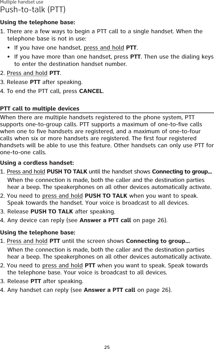 Multiple handset use25Push-to-talk (PTT)Using the telephone base:1. There are a few ways to begin a PTT call to a single handset. When the telephone base is not in use:If you have one handset, press and hold PTT.If you have more than one handset, press PTT. Then use the dialing keys to enter the destination handset number.2. Press and hold PTT.3. Release PTT after speaking.4. To end the PTT call, press CANCEL.PTT call to multiple devicesWhen there are multiple handsets registered to the phone system, PTT supports one-to-group calls. PTT supports a maximum of one-to-five calls when one to five handsets are registered, and a maximum of one-to-four calls when six or more handsets are registered. The first four registered handsets will be able to use this feature. Other handsets can only use PTT for one-to-one calls. Using a cordless handset:1. Press and hold PUSH TO TALK until the handset shows Connecting to group...When the connection is made, both the caller and the destination parties hear a beep. The speakerphones on all other devices automatically activate.2. You need to press and hold PUSH TO TALK when you want to speak. Speak towards the handset. Your voice is broadcast to all devices.3. Release PUSH TO TALK after speaking.4. Any device can reply (see Answer a PTT call on page 26).Using the telephone base:1. Press and hold PTT until the screen shows Connecting to group...When the connection is made, both the caller and the destination parties hear a beep. The speakerphones on all other devices automatically activate.2. You need to press and hold PTT when you want to speak. Speak towards the telephone base. Your voice is broadcast to all devices.3. Release PTT after speaking.4. Any handset can reply (see Answer a PTT call on page 26).••