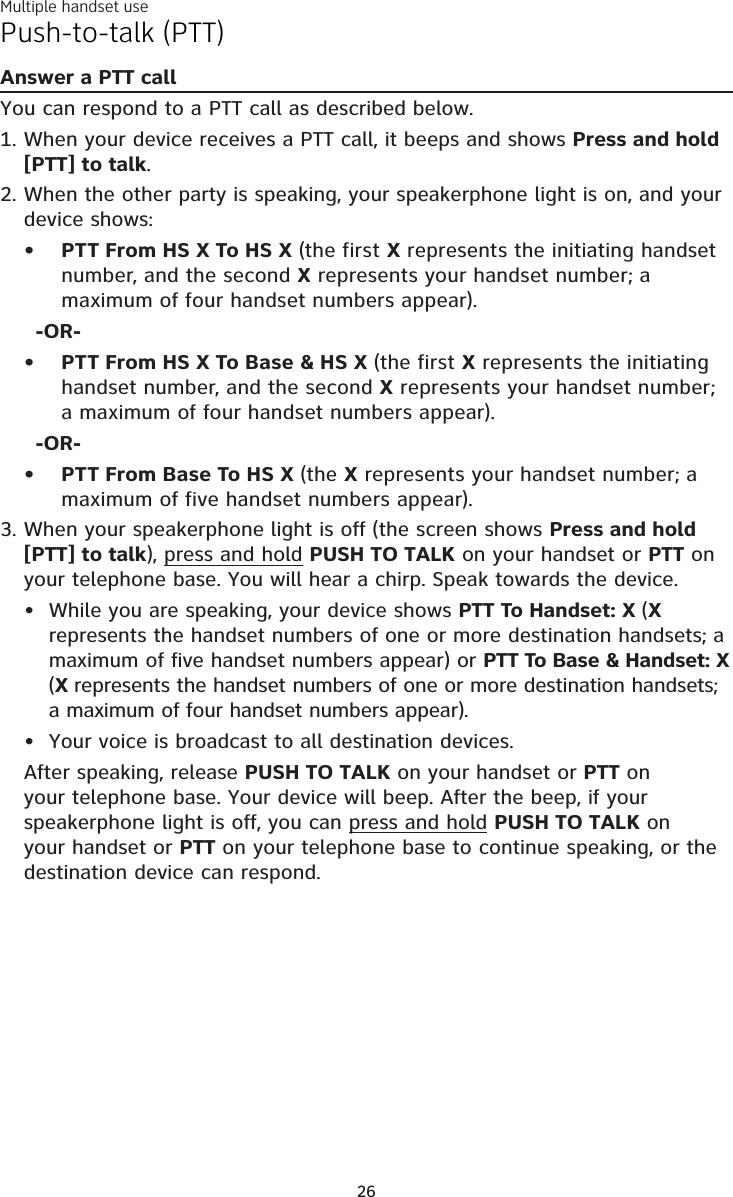 Multiple handset use26Push-to-talk (PTT)Answer a PTT callYou can respond to a PTT call as described below.When your device receives a PTT call, it beeps and shows Press and hold [PTT] to talk. When the other party is speaking, your speakerphone light is on, and your device shows:PTT From HS X To HS X (the first X represents the initiating handset number, and the second X represents your handset number; a maximum of four handset numbers appear).-OR-PTT From HS X To Base &amp; HS X (the first X represents the initiating handset number, and the second X represents your handset number; a maximum of four handset numbers appear).-OR-PTT From Base To HS X (the X represents your handset number; a maximum of five handset numbers appear).When your speakerphone light is off (the screen shows Press and hold [PTT] to talk), press and hold PUSH TO TALK on your handset or PTT on your telephone base. You will hear a chirp. Speak towards the device.While you are speaking, your device shows PTT To Handset: X (X represents the handset numbers of one or more destination handsets; a maximum of five handset numbers appear) or PTT To Base &amp; Handset: X (X represents the handset numbers of one or more destination handsets; a maximum of four handset numbers appear).Your voice is broadcast to all destination devices.After speaking, release PUSH TO TALK on your handset or PTT on your telephone base. Your device will beep. After the beep, if your speakerphone light is off, you can press and hold PUSH TO TALK on your handset or PTT on your telephone base to continue speaking, or the destination device can respond.1.2.•••3.••