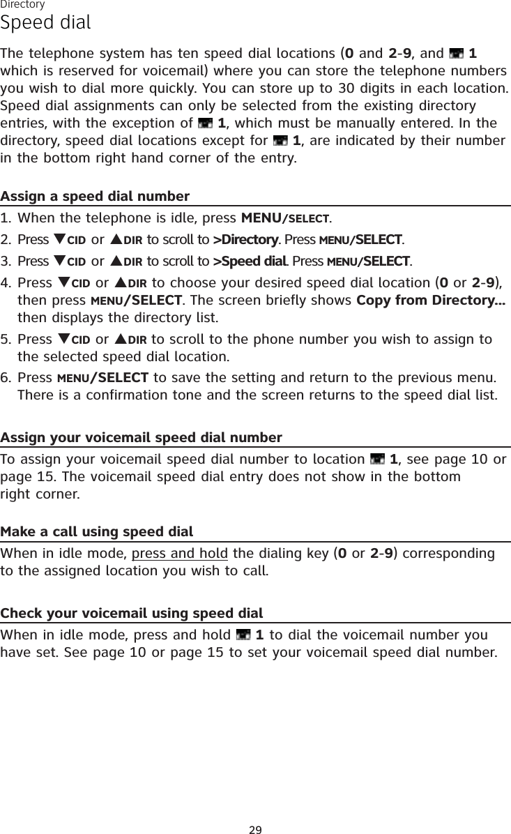 Directory29Speed dialThe telephone system has ten speed dial locations (0 and 2-9, and   1 which is reserved for voicemail) where you can store the telephone numbers you wish to dial more quickly. You can store up to 30 digits in each location. Speed dial assignments can only be selected from the existing directory entries, with the exception of   1, which must be manually entered. In the directory, speed dial locations except for   1, are indicated by their number in the bottom right hand corner of the entry.Assign a speed dial numberWhen the telephone is idle, press MENU/SELECT. Press CID or DIR to scroll to &gt;Directory. Press MENU/SELECT.Press CID or DIR to scroll to &gt;Speed dial. Press MENU/SELECT.Press CID or DIR to choose your desired speed dial location (0 or 2-9), then press MENU/SELECT. The screen briefly shows Copy from Directory... then displays the directory list.Press CID or DIR to scroll to the phone number you wish to assign to the selected speed dial location.Press MENU/SELECT to save the setting and return to the previous menu. There is a confirmation tone and the screen returns to the speed dial list.Assign your voicemail speed dial numberTo assign your voicemail speed dial number to location   1, see page 10 or page 15. The voicemail speed dial entry does not show in the bottom  right corner.Make a call using speed dialWhen in idle mode, press and hold the dialing key (0 or 2-9) corresponding to the assigned location you wish to call.Check your voicemail using speed dialWhen in idle mode, press and hold   1 to dial the voicemail number you have set. See page 10 or page 15 to set your voicemail speed dial number.1.2.3.4.5.6.