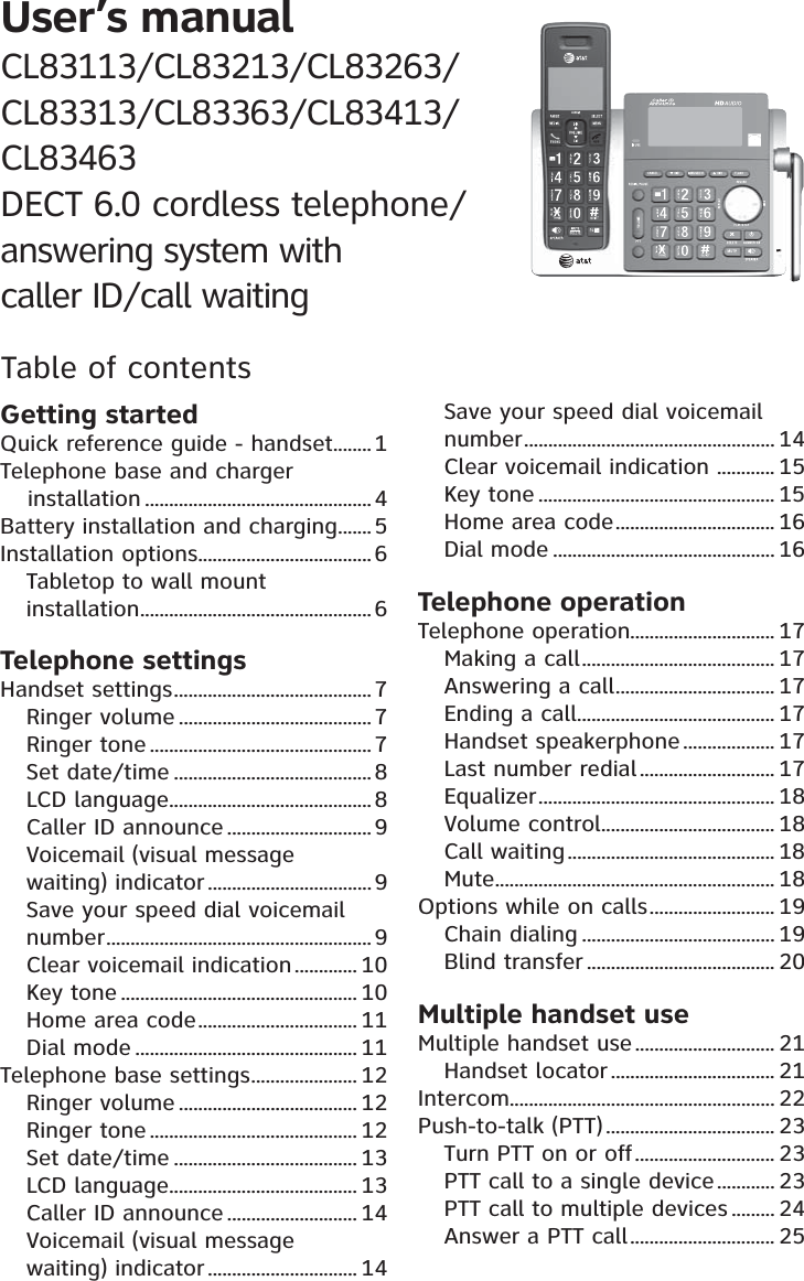 Table of contentsGetting startedQuick reference guide - handset ........1Telephone base and charger installation ...............................................4Battery installation and charging ....... 5Installation options .................................... 6Tabletop to wall mount  installation ................................................6Telephone settingsHandset settings .........................................7Ringer volume ........................................7Ringer tone ..............................................7Set date/time ......................................... 8LCD language ..........................................8Caller ID announce .............................. 9Voicemail (visual message  waiting) indicator ..................................9Save your speed dial voicemail number ....................................................... 9Clear voicemail indication ............. 10Key tone ................................................. 10Home area code ................................. 11Dial mode .............................................. 11Telephone base settings ...................... 12Ringer volume ..................................... 12Ringer tone ........................................... 12Set date/time ...................................... 13LCD language ....................................... 13Caller ID announce ........................... 14Voicemail (visual message  waiting) indicator ............................... 14Save your speed dial voicemail number .................................................... 14Clear voicemail indication  ............ 15Key tone ................................................. 15Home area code ................................. 16Dial mode .............................................. 16Telephone operationTelephone operation.............................. 17Making a call ........................................ 17Answering a call ................................. 17Ending a call ......................................... 17Handset speakerphone ................... 17Last number redial ............................ 17Equalizer ................................................. 18Volume control .................................... 18Call waiting ........................................... 18Mute .......................................................... 18Options while on calls .......................... 19Chain dialing ........................................ 19Blind transfer ....................................... 20Multiple handset useMultiple handset use ............................. 21Handset locator .................................. 21Intercom....................................................... 22Push-to-talk (PTT) ................................... 23Turn PTT on or off ............................. 23PTT call to a single device ............ 23PTT call to multiple devices ......... 24Answer a PTT call .............................. 25User’s manualCL83113/CL83213/CL83263/CL83313/CL83363/CL83413/CL83463 DECT 6.0 cordless telephone/ answering system with  caller ID/call waiting