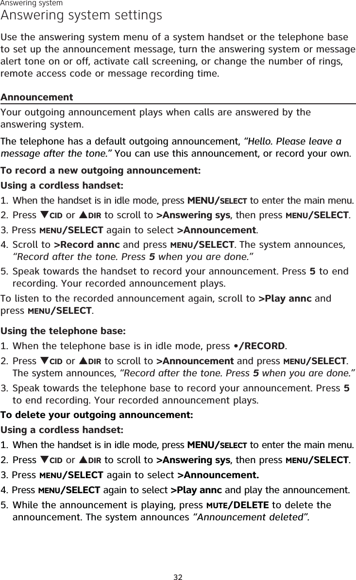 32Answering system settingsUse the answering system menu of a system handset or the telephone base to set up the announcement message, turn the answering system or message alert tone on or off, activate call screening, or change the number of rings, remote access code or message recording time.AnnouncementYour outgoing announcement plays when calls are answered by the answering system.The telephone has a default outgoing announcement, “Hello. Please leave a message after the tone.” You can use this announcement, or record your own.To record a new outgoing announcement:Using a cordless handset:1. When the handset is in idle mode, press MENU/SELECT to enter the main menu.2. Press CID or DIR to scroll to &gt;Answering sys, then press MENU/SELECT.3. Press MENU/SELECT again to select &gt;Announcement.4. Scroll to &gt;Record annc and press MENU/SELECT. The system announces, “Record after the tone. Press 5 when you are done.” 5. Speak towards the handset to record your announcement. Press 5 to end recording. Your recorded announcement plays.To listen to the recorded announcement again, scroll to &gt;Play annc and press MENU/SELECT. Using the telephone base:1. When the telephone base is in idle mode, press •/RECORD.2. Press CID or DIR to scroll to &gt;Announcement and press MENU/SELECT. The system announces, “Record after the tone. Press 5 when you are done.”3. Speak towards the telephone base to record your announcement. Press 5 to end recording. Your recorded announcement plays.To delete your outgoing announcement:Using a cordless handset:1. When the handset is in idle mode, press MENU/SELECT to enter the main menu.2. Press CID or DIR to scroll to &gt;Answering sys, then press MENU/SELECT.3. Press MENU/SELECT again to select &gt;Announcement.4. Press MENU/SELECT again to select &gt;Play annc and play the announcement.5. While the announcement is playing, press MUTE/DELETE to delete the announcement. The system announces “Announcement deleted”.Answering system