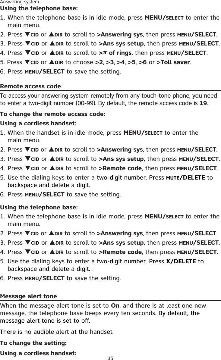 Answering system35Using the telephone base:1. When the telephone base is in idle mode, press MENU/SELECT to enter the main menu.2. Press CID or DIR to scroll to &gt;Answering sys, then press MENU/SELECT.3.  Press CID or DIR to scroll to &gt;Ans sys setup, then press MENU/SELECT.4. Press CID or DIR to scroll to &gt;# of rings, then press MENU/SELECT.5. Press CID or DIR to choose &gt;2, &gt;3, &gt;4, &gt;5, &gt;6 or &gt;Toll saver.6. Press MENU/SELECT to save the setting.Remote access codeTo access your answering system remotely from any touch-tone phone, you need to enter a two-digit number (00-99). By default, the remote access code is 19.To change the remote access code:Using a cordless handset:1. When the handset is in idle mode, press MENU/SELECT to enter the  main menu.2. Press CID or DIR to scroll to &gt;Answering sys, then press MENU/SELECT.3.  Press CID or DIR to scroll to &gt;Ans sys setup, then press MENU/SELECT.4. Press CID or DIR to scroll to &gt;Remote code, then press MENU/SELECT.5. Use the dialing keys to enter a two-digit number. Press MUTE/DELETE to backspace and delete a digit. 6. Press MENU/SELECT to save the setting.Using the telephone base:1. When the telephone base is in idle mode, press MENU/SELECT to enter the main menu.2. Press CID or DIR to scroll to &gt;Answering sys, then press MENU/SELECT.3.  Press CID or DIR to scroll to &gt;Ans sys setup, then press MENU/SELECT.4. Press CID or DIR to scroll to &gt;Remote code, then press MENU/SELECT.5. Use the dialing keys to enter a two-digit number. Press X/DELETE to backspace and delete a digit. 6. Press MENU/SELECT to save the setting.Message alert toneWhen the message alert tone is set to On, and there is at least one new message, the telephone base beeps every ten seconds. By default, the message alert tone is set to off.There is no audible alert at the handset.To change the setting:Using a cordless handset:
