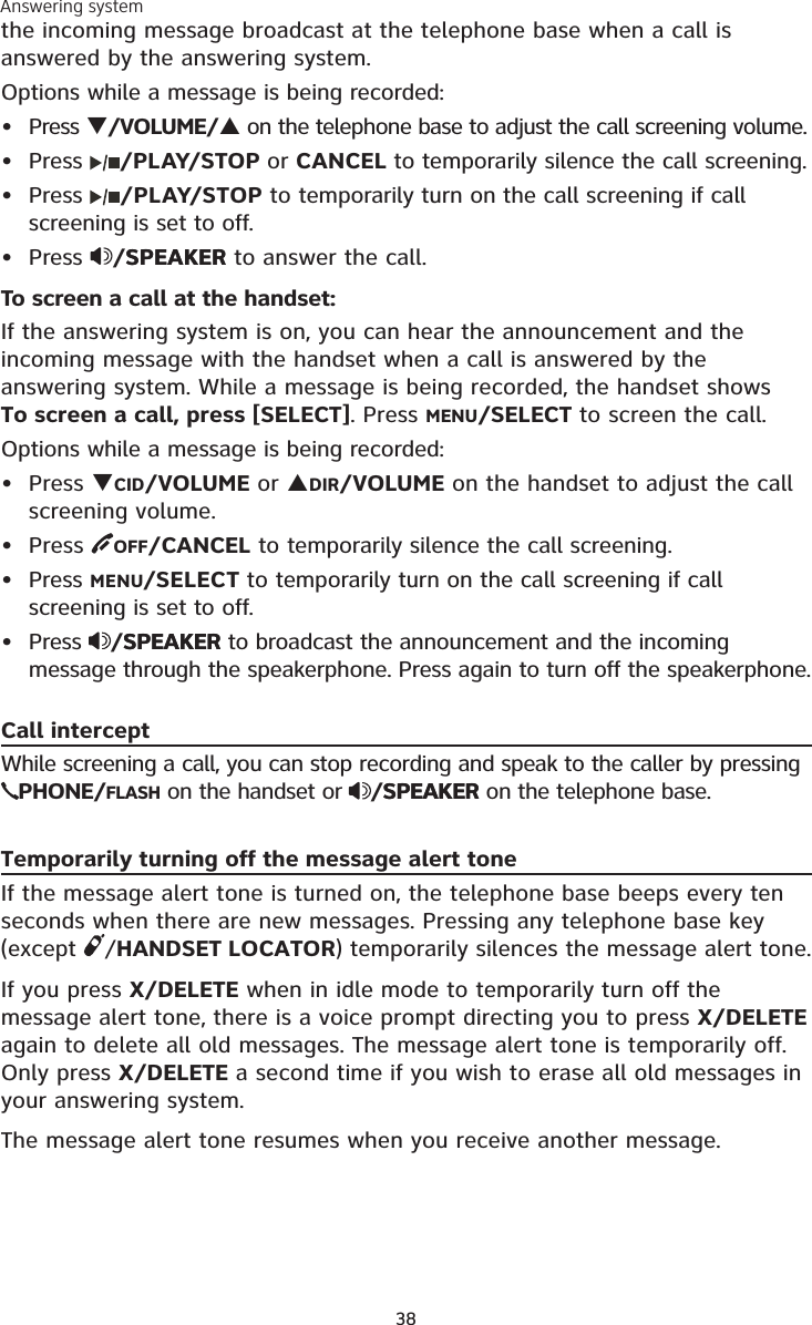 Answering system38the incoming message broadcast at the telephone base when a call is answered by the answering system.Options while a message is being recorded:Press /VOLUME/ on the telephone base to adjust the call screening volume.Press  /PLAY/STOP or CANCEL to temporarily silence the call screening.Press  /PLAY/STOP to temporarily turn on the call screening if call screening is set to off.Press  /SPEAKERSPEAKER to answer the call.To screen a call at the handset:If the answering system is on, you can hear the announcement and the incoming message with the handset when a call is answered by the answering system. While a message is being recorded, the handset shows  To screen a call, press [SELECT]. Press MENU/SELECT to screen the call.Options while a message is being recorded:Press CID/VOLUME or DIR/VOLUME on the handset to adjust the call screening volume.Press  OFF/CANCEL to temporarily silence the call screening.Press MENU/SELECT to temporarily turn on the call screening if call screening is set to off.Press  /SPEAKERSPEAKER to broadcast the announcement and the incoming message through the speakerphone. Press again to turn off the speakerphone.Call interceptWhile screening a call, you can stop recording and speak to the caller by pressing PHONE/FLASH on the handset or  /SPEAKERSPEAKER on the telephone base.Temporarily turning off the message alert toneIf the message alert tone is turned on, the telephone base beeps every ten seconds when there are new messages. Pressing any telephone base key (except  /HANDSET LOCATOR) temporarily silences the message alert tone. If you press X/DELETE when in idle mode to temporarily turn off the message alert tone, there is a voice prompt directing you to press X/DELETE again to delete all old messages. The message alert tone is temporarily off. Only press X/DELETE a second time if you wish to erase all old messages in your answering system.The message alert tone resumes when you receive another message.••••••••
