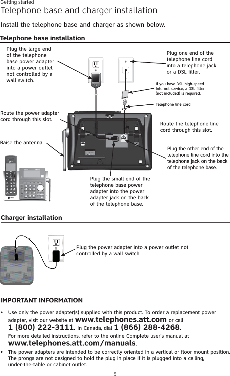 Getting started5Telephone base and charger installationInstall the telephone base and charger as shown below.IMPORTANT INFORMATIONUse only the power adapter(s) supplied with this product. To order a replacement power adapter, visit our website at www.telephones.att.com or call  1 (800) 222-3111. In Canada, dial 1 (866) 288-4268. For more detailed instructions, refer to the online Complete user’s manual at  www.telephones.att.com/manuals.The power adapters are intended to be correctly oriented in a vertical or floor mount position. The prongs are not designed to hold the plug in place if it is plugged into a ceiling,  under-the-table or cabinet outlet.••Plug the power adapter into a power outlet not controlled by a wall switch.Raise the antenna.Charger installationTelephone base installationPlug the other end of the telephone line cord into the telephone jack on the back of the telephone base.Route the power adapter cord through this slot.Plug the small end of the telephone base power adapter into the power adapter jack on the back of the telephone base.Plug the large end of the telephone base power adapter into a power outlet not controlled by a wall switch.Plug one end of the telephone line cord into a telephone jack or a DSL filter.If you have DSL high-speed Internet service, a DSL filter (not included) is required.Telephone line cordRoute the telephone line cord through this slot.