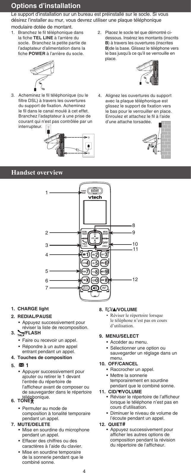 4Acheminez le l téléphonique (ou le ltre DSL) à travers les ouvertures du support de xation. Acheminez le l dans le canal moulé à cet effet. Branchez l’adaptateur à une prise de courant qui n’est pas contrôlée par un interrupteur.3. Alignez les ouvertures du support avec la plaque téléphonique est glissez le support de xation vers le bas pour le verrouiller en place. Enroulez et attachez le l à l’aide d’une attache torsadée.4.Options d’installationLe support d’installation sur un bureau est préinstallé sur le socle. Si vous désirez l’installer au mur, vous devrez utiliser une plaque téléphonique modulaire dotée de montant.Placez le socle tel que démontré ci-dessous. Insérez les montants (inscrits B) à travers les ouvertures (inscrites B)de la base. Glissez le téléphone vers le bas jusqu’à ce qu’il se verrouille en place.2.Branchez le l téléphonique dans la che TEL LINE à l’arrière du socle.  Branchez la petite partie de l’adaptateur d’alimentation dans la che POWER à l’arrière du socle. 1.Handset overview1.  CHARGE light2.  REDIAL/PAUSEAppuyez successivement pour réviser la liste de recomposition.3.   /FLASHFaire ou recevoir un appel.Répondre à un autre appel entrant pendant un appel.4.  Touches de composition5.     1Appuyer successivement pour ajouter ou retirer le 1 devant l’entrée du répertoire de l’afcheur avant de composer ou de sauvegarder dans le répertoire téléphonique.6.  TONEPermuter au mode de composition à tonalité temporaire pendant un appel.7.  MUTE/DELETEMise en sourdine du microphone pendant un appel.Effacer des chiffres ou des caractères à l’aide du clavier.Mise en sourdine temporaire de la sonnerie pendant que le combiné sonne.••••••••8.   / /VOLUMERéviser le répertoire lorsque le téléphone n’est pas en cours d’utilisation.9.  MENU/SELECTAccéder au menu.Sélectionner une option ou sauvegarder un réglage dans un menu. 10.  OFF/CANCELRaccrocher un appel.Mettre la sonnerie temporairement en sourdine pendant que le combiné sonne.11.  CID/ /VOLUMERéviser le répertoire de l’afcheur lorsque le téléphone n’est pas en cours d’utilisation.Diminuer le niveau de volume de l’écoute pendant un appel.12.  QUIET# Appuyez successivement pour afcher les autres options de composition pendant la révision du répertoire de l’afcheur.••••••••910121234567811