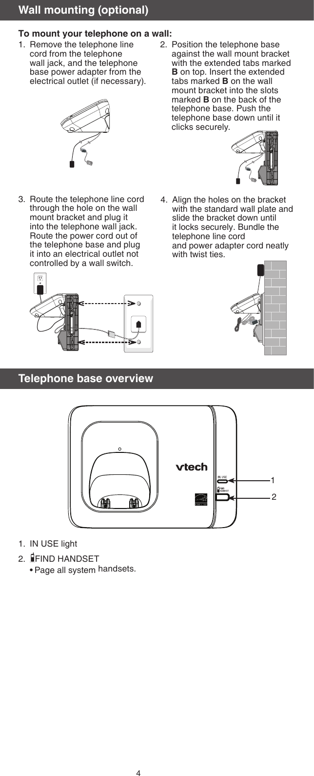 4Route the telephone line cord through the hole on the wall mount bracket and plug it into the telephone wall jack. Route the power cord out of the telephone base and plug it into an electrical outlet not controlled by a wall switch.3. Align the holes on the bracket with the standard wall plate and slide the bracket down until it locks securely. Bundle the telephone line cord  and power adapter cord neatly  with twist ties.4.Wall mounting (optional)To mount your telephone on a wall:Position the telephone base against the wall mount bracket with the extended tabs marked B on top. Insert the extended tabs marked B on the wall mount bracket into the slots marked B on the back of the telephone base. Push the telephone base down until it clicks securely.2.Remove the telephone line cord from the telephone wall jack, and the telephone base power adapter from the electrical outlet (if necessary). 1.Telephone base overviewIN USE lightFIND HANDSETPage all system handsets.1.2.•12