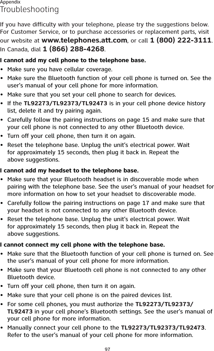 97AppendixTroubleshootingIf you have difficulty with your telephone, please try the suggestions below. For Customer Service, or to purchase accessories or replacement parts, visit our website at www.telephones.att.com, or call 1 (800) 222-3111. In Canada, dial 1 (866) 288-4268. I cannot add my cell phone to the telephone base.Make sure you have cellular coverage.Make sure the Bluetooth function of your cell phone is turned on. See the user’s manual of your cell phone for more information.Make sure that you set your cell phone to search for devices.If the TL92273/TL92373/TL92473 is in your cell phone device history list, delete it and try pairing again.Carefully follow the pairing instructions on page 15 and make sure that your cell phone is not connected to any other Bluetooth device.Turn off your cell phone, then turn it on again.Reset the telephone base. Unplug the unit’s electrical power. Wait for approximately 15 seconds, then plug it back in. Repeat the above suggestions.I cannot add my headset to the telephone base.Make sure that your Bluetooth headset is in discoverable mode when pairing with the telephone base. See the user’s manual of your headset for more information on how to set your headset to discoverable mode.Carefully follow the pairing instructions on page 17 and make sure that your headset is not connected to any other Bluetooth device.Reset the telephone base. Unplug the unit’s electrical power. Wait for approximately 15 seconds, then plug it back in. Repeat the above suggestions.I cannot connect my cell phone with the telephone base.Make sure that the Bluetooth function of your cell phone is turned on. See the user’s manual of your cell phone for more information.Make sure that your Bluetooth cell phone is not connected to any other Bluetooth device.Turn off your cell phone, then turn it on again.Make sure that your cell phone is on the paired devices list.For some cell phones, you must authorize the TL92273/TL92373/TL92473 in your cell phone’s Bluetooth settings. See the user’s manual of your cell phone for more information.Manually connect your cell phone to the TL92273/TL92373/TL92473. Refer to the user’s manual of your cell phone for more information.••••••••••••••••
