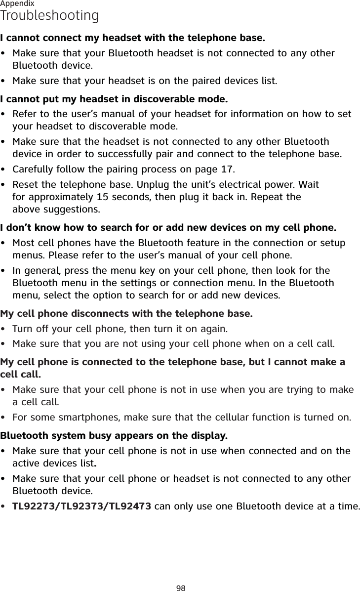 98AppendixTroubleshootingI cannot connect my headset with the telephone base.Make sure that your Bluetooth headset is not connected to any other Bluetooth device.Make sure that your headset is on the paired devices list.I cannot put my headset in discoverable mode.Refer to the user’s manual of your headset for information on how to set your headset to discoverable mode.Make sure that the headset is not connected to any other Bluetooth device in order to successfully pair and connect to the telephone base.Carefully follow the pairing process on page 17.Reset the telephone base. Unplug the unit’s electrical power. Wait for approximately 15 seconds, then plug it back in. Repeat the above suggestions.I don’t know how to search for or add new devices on my cell phone.Most cell phones have the Bluetooth feature in the connection or setup menus. Please refer to the user’s manual of your cell phone.In general, press the menu key on your cell phone, then look for the Bluetooth menu in the settings or connection menu. In the Bluetooth menu, select the option to search for or add new devices.My cell phone disconnects with the telephone base.Turn off your cell phone, then turn it on again.Make sure that you are not using your cell phone when on a cell call.My cell phone is connected to the telephone base, but I cannot make a cell call.Make sure that your cell phone is not in use when you are trying to make a cell call.For some smartphones, make sure that the cellular function is turned on.Bluetooth system busy appears on the display.Make sure that your cell phone is not in use when connected and on the active devices list.Make sure that your cell phone or headset is not connected to any other Bluetooth device.TL92273/TL92373/TL92473 can only use one Bluetooth device at a time.•••••••••••••••
