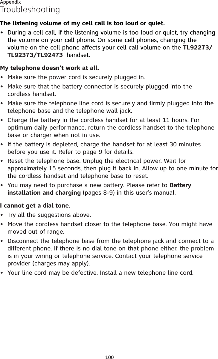 100AppendixTroubleshootingThe listening volume of my cell call is too loud or quiet.During a cell call, if the listening volume is too loud or quiet, try changing the volume on your cell phone. On some cell phones, changing the volume on the cell phone affects your cell call volume on the TL92273/TL92373/TL92473  handset.My telephone doesn’t work at all.Make sure the power cord is securely plugged in.Make sure that the battery connector is securely plugged into the cordless handset.Make sure the telephone line cord is securely and firmly plugged into the telephone base and the telephone wall jack.Charge the battery in the cordless handset for at least 11 hours. For optimum daily performance, return the cordless handset to the telephone base or charger when not in use.If the battery is depleted, charge the handset for at least 30 minutes before you use it. Refer to page 9 for details.Reset the telephone base. Unplug the electrical power. Wait for approximately 15 seconds, then plug it back in. Allow up to one minute for the cordless handset and telephone base to reset.You may need to purchase a new battery. Please refer to Battery installation and charging (pages 8-9) in this user’s manual.I cannot get a dial tone.Try all the suggestions above.Move the cordless handset closer to the telephone base. You might have moved out of range.Disconnect the telephone base from the telephone jack and connect to a different phone. If there is no dial tone on that phone either, the problem is in your wiring or telephone service. Contact your telephone service provider (charges may apply).Your line cord may be defective. Install a new telephone line cord.••••••••••••