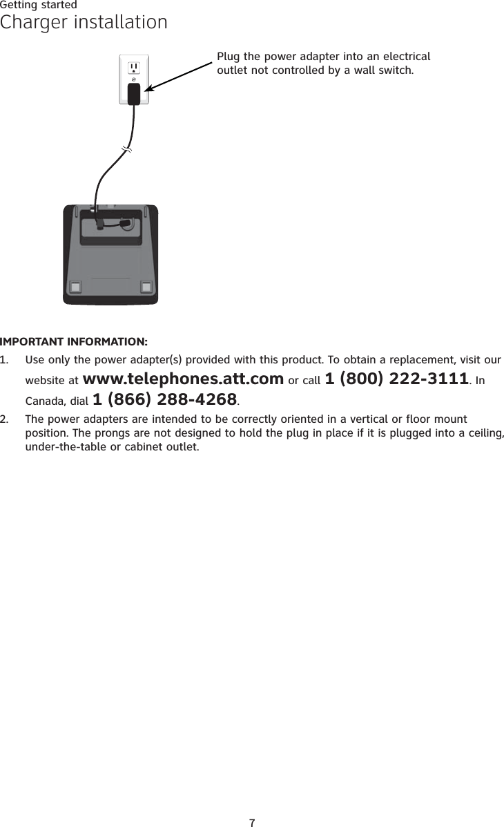 7Getting startedIMPORTANT INFORMATION:Use only the power adapter(s) provided with this product. To obtain a replacement, visit our website at www.telephones.att.com or call 1 (800) 222-3111. In Canada, dial 1 (866) 288-4268.The power adapters are intended to be correctly oriented in a vertical or floor mount position. The prongs are not designed to hold the plug in place if it is plugged into a ceiling, under-the-table or cabinet outlet.1.2.Charger installationPlug the power adapter into an electrical outlet not controlled by a wall switch.