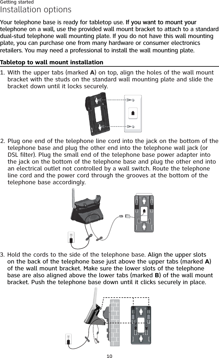 10Getting startedInstallation optionsYour telephone base is ready for tabletop use. If you want to mount yourIf you want to mount your telephone on a wall, use the provided wall mount bracket to attach to a standard dual-stud telephone wall mounting plate. If you do not have this wall mounting plate, you can purchase one from many hardware or consumer electronics retailers. You may need a professional to install the wall mounting plate.Tabletop to wall mount installationWith the upper tabs (marked A) on top, align the holes of the wall mount bracket with the studs on the standard wall mounting plate and slide the bracket down until it locks securely. 1.Plug one end of the telephone line cord into the jack on the bottom of the telephone base and plug the other end into the telephone wall jack (or DSL filter). Plug the small end of the telephone base power adapter into the jack on the bottom of the telephone base and plug the other end into an electrical outlet not controlled by a wall switch. Route the telephone line cord and the power cord through the grooves at the bottom of the telephone base accordingly. 2.Hold the cords to the side of the telephone base. Align the upper slots on the back of the telephone base just above the upper tabs (marked A) of the wall mount bracket. Make sure the lower slots of the telephone base are also aligned above the lower tabs (marked B) of the wall mount bracket. Push the telephone base down until it clicks securely in place.3.