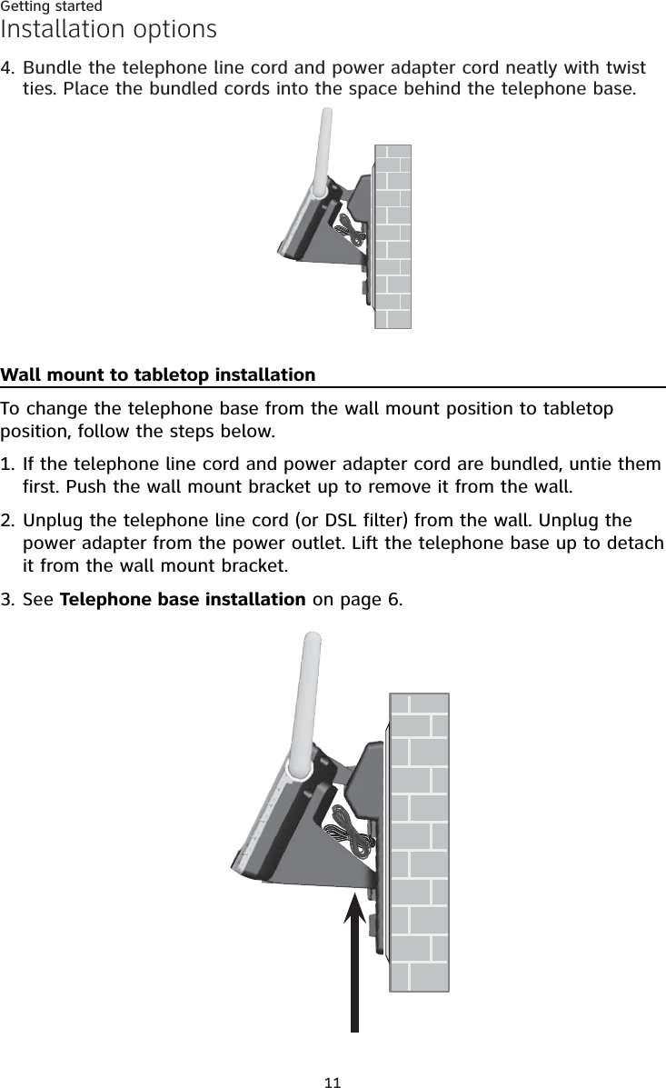 11Getting startedInstallation optionsWall mount to tabletop installationTo change the telephone base from the wall mount position to tabletop position, follow the steps below.If the telephone line cord and power adapter cord are bundled, untie them first. Push the wall mount bracket up to remove it from the wall.Unplug the telephone line cord (or DSL filter) from the wall. Unplug the power adapter from the power outlet. Lift the telephone base up to detach it from the wall mount bracket.See Telephone base installation on page 6.1.2.3.Bundle the telephone line cord and power adapter cord neatly with twist ties. Place the bundled cords into the space behind the telephone base.4.