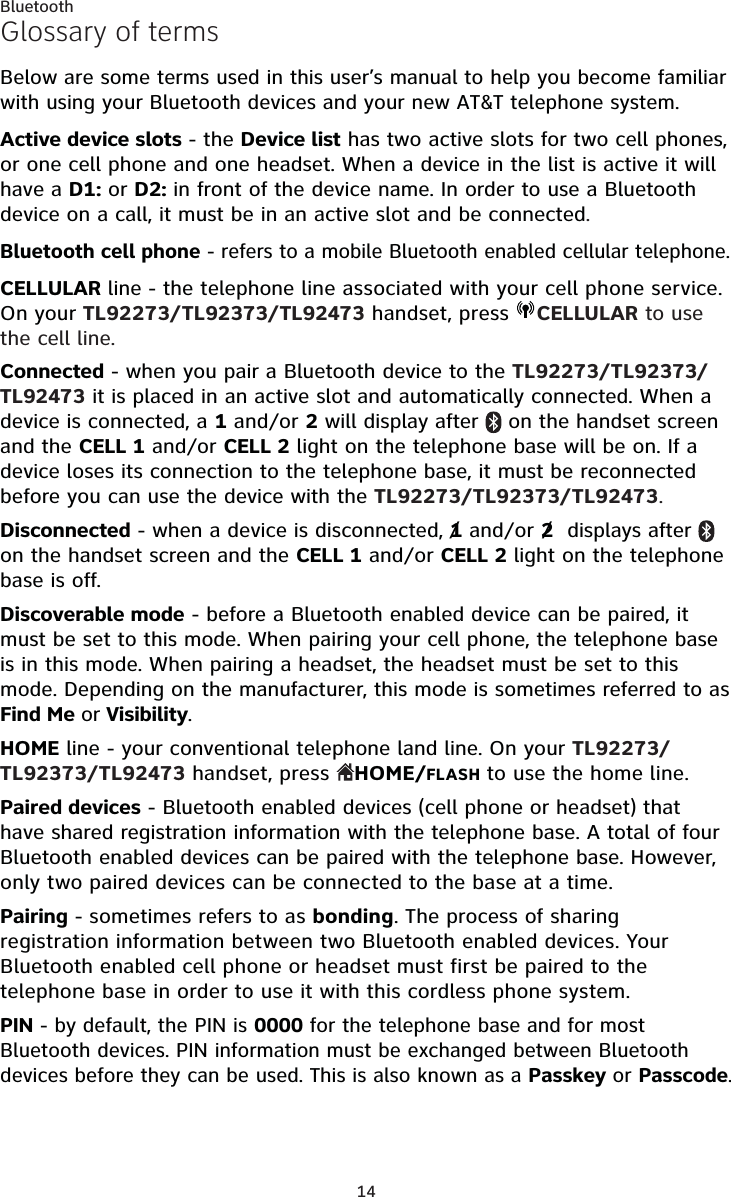 14BluetoothGlossary of termsBelow are some terms used in this user’s manual to help you become familiar with using your Bluetooth devices and your new AT&amp;T telephone system. Active device slots - the Device list has two active slots for two cell phones, or one cell phone and one headset. When a device in the list is active it will have a D1: or D2: in front of the device name. In order to use a Bluetooth device on a call, it must be in an active slot and be connected.Bluetooth cell phone - refers to a mobile Bluetooth enabled cellular telephone.CELLULAR line - the telephone line associated with your cell phone service. On your TL92273/TL92373/TL92473 handset, press  CELLULAR to use the cell line.Connected - when you pair a Bluetooth device to the TL92273/TL92373/TL92473 it is placed in an active slot and automatically connected. When a device is connected, a 1 and/or 2 will display after   on the handset screen and the CELL 1 and/or CELL 2 light on the telephone base will be on. If a device loses its connection to the telephone base, it must be reconnected before you can use the device with the TL92273/TL92373/TL92473.Disconnected - when a device is disconnected, 1 and/or 2  displays after   on the handset screen and the CELL 1 and/or CELL 2 light on the telephone base is off.Discoverable mode - before a Bluetooth enabled device can be paired, it must be set to this mode. When pairing your cell phone, the telephone base is in this mode. When pairing a headset, the headset must be set to this mode. Depending on the manufacturer, this mode is sometimes referred to as Find Me or Visibility. HOME line - your conventional telephone land line. On your TL92273/TL92373/TL92473 handset, press  HOME/FLASH to use the home line.Paired devices - Bluetooth enabled devices (cell phone or headset) that have shared registration information with the telephone base. A total of four Bluetooth enabled devices can be paired with the telephone base. However, only two paired devices can be connected to the base at a time.Pairing - sometimes refers to as bonding. The process of sharing registration information between two Bluetooth enabled devices. Your Bluetooth enabled cell phone or headset must first be paired to the telephone base in order to use it with this cordless phone system.PIN - by default, the PIN is 0000 for the telephone base and for most Bluetooth devices. PIN information must be exchanged between Bluetooth devices before they can be used. This is also known as a Passkey or Passcode.//