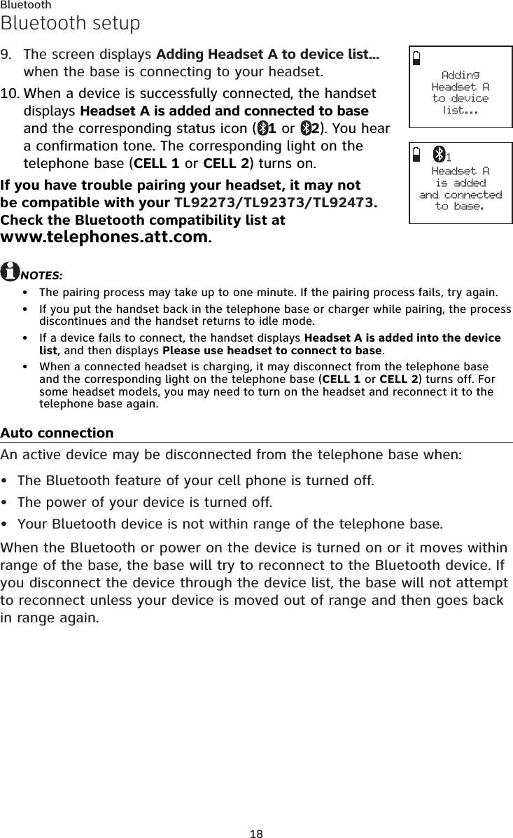 18BluetoothBluetooth setupThe screen displays Adding Headset A to device list... when the base is connecting to your headset.When a device is successfully connected, the handset displays Headset A is added and connected to base and the corresponding status icon ( 1 or  2). You hear a confirmation tone. The corresponding light on the telephone base (CELL 1 or CELL 2) turns on.If you have trouble pairing your headset, it may not be compatible with your TL92273/TL92373/TL92473. Check the Bluetooth compatibility list at  www.telephones.att.com.NOTES:The pairing process may take up to one minute. If the pairing process fails, try again.If you put the handset back in the telephone base or charger while pairing, the process discontinues and the handset returns to idle mode.If a device fails to connect, the handset displays Headset A is added into the device list, and then displays Please use headset to connect to base.When a connected headset is charging, it may disconnect from the telephone base and the corresponding light on the telephone base (CELL 1 or CELL 2) turns off. For some headset models, you may need to turn on the headset and reconnect it to the telephone base again. Auto connectionAn active device may be disconnected from the telephone base when:The Bluetooth feature of your cell phone is turned off.The power of your device is turned off.Your Bluetooth device is not within range of the telephone base.When the Bluetooth or power on the device is turned on or it moves within range of the base, the base will try to reconnect to the Bluetooth device. If you disconnect the device through the device list, the base will not attempt to reconnect unless your device is moved out of range and then goes back in range again.9.10.••••••• Adding  Headset A  to device list... Headset Ais added and connected to base.1