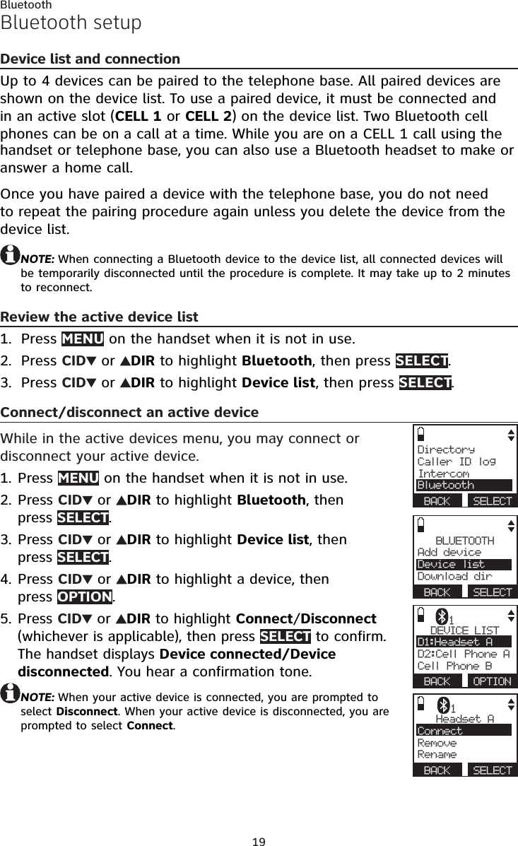 19BluetoothBluetooth setupDevice list and connectionUp to 4 devices can be paired to the telephone base. All paired devices are shown on the device list. To use a paired device, it must be connected and in an active slot (CELL 1 or CELL 2) on the device list. Two Bluetooth cell phones can be on a call at a time. While you are on a CELL 1 call using the handset or telephone base, you can also use a Bluetooth headset to make or answer a home call.Once you have paired a device with the telephone base, you do not need to repeat the pairing procedure again unless you delete the device from the device list.NOTE: When connecting a Bluetooth device to the device list, all connected devices will be temporarily disconnected until the procedure is complete. It may take up to 2 minutes to reconnect.Review the active device listPress MENU on the handset when it is not in use.Press CID  or  DIR to highlight Bluetooth, then press SELECT.Press CID  or  DIR to highlight Device list, then press SELECT.Connect/disconnect an active deviceWhile in the active devices menu, you may connect or disconnect your active device.Press MENU on the handset when it is not in use.Press CID  or  DIR to highlight Bluetooth, then  press SELECT.Press CID  or  DIR to highlight Device list, then  press SELECT.Press CID  or  DIR to highlight a device, then  press OPTION.Press CID  or  DIR to highlight Connect/Disconnect (whichever is applicable), then press SELECT to confirm. The handset displays Device connected/Device disconnected. You hear a confirmation tone.NOTE: When your active device is connected, you are prompted to select Disconnect. When your active device is disconnected, you are prompted to select Connect.1.2.3.1.2.3.4.5.BLUETOOTHAdd device     Device listDownload dir BACK  SELECTDirectoryCaller ID logIntercomBluetooth BACK  SELECTDEVICE LISTD1:Headset A    D2:Cell Phone ACell Phone B BACK  OPTION1Headset AConnect    RemoveRename BACK  SELECT1