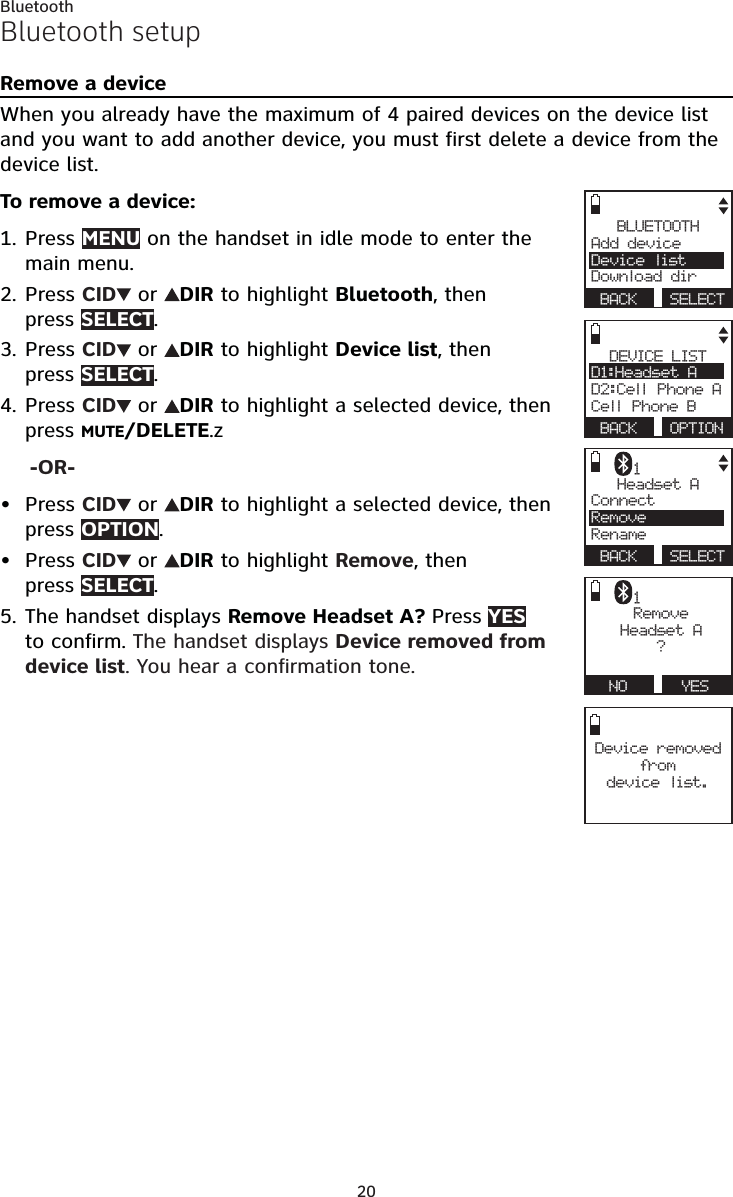 20BluetoothBluetooth setupRemove a deviceWhen you already have the maximum of 4 paired devices on the device list and you want to add another device, you must first delete a device from the device list.To remove a device:Press MENU on the handset in idle mode to enter the main menu.Press CID  or  DIR to highlight Bluetooth, then  press SELECT.Press CID  or  DIR to highlight Device list, then  press SELECT.Press CID  or  DIR to highlight a selected device, then press MUTE/DELETE.z-OR-Press CID  or  DIR to highlight a selected device, then press OPTION.Press CID  or  DIR to highlight Remove, then  press SELECT.The handset displays Remove Headset A? Press YES to confirm. The handset displays Device removed from device list. You hear a confirmation tone.1.2.3.4.••5.BLUETOOTHAdd device     Device listDownload dir BACK  SELECT Device removed from   device list.DEVICE LISTD1:Headset A    D2:Cell Phone ACell Phone B BACK  OPTIONHeadset AConnect     RemoveRename BACK  SELECT1RemoveHeadset A ?  NO   YES1
