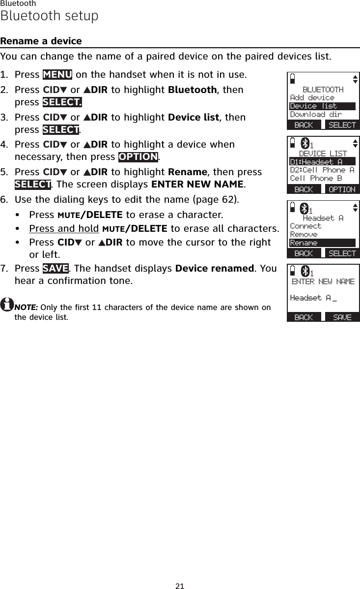 21BluetoothBluetooth setupRename a deviceYou can change the name of a paired device on the paired devices list.Press MENU on the handset when it is not in use.Press CID  or  DIR to highlight Bluetooth, then  press SELECT.Press CID  or  DIR to highlight Device list, then  press SELECT.Press CID  or  DIR to highlight a device when necessary, then press OPTION.Press CID  or  DIR to highlight Rename, then press  SELECT. The screen displays ENTER NEW NAME.Use the dialing keys to edit the name (page 62).Press MUTE/DELETE to erase a character.Press and hold MUTE/DELETE to erase all characters.Press CID  or  DIR to move the cursor to the right   or left.Press SAVE. The handset displays Device renamed. You hear a confirmation tone.NOTE: Only the first 11 characters of the device name are shown on the device list.1.2.3.4.5.6.•••7.BLUETOOTHAdd device     Device listDownload dir BACK  SELECTDEVICE LISTD1:Headset A    D2:Cell Phone ACell Phone B BACK  OPTION1Headset AConnect     RemoveRename BACK  SELECT1ENTER NEW NAMEHeadset A _ BACK   SAVE1